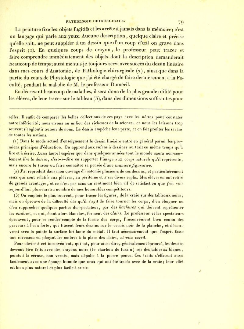 La peinture fixe les objets fugitifs et les arrête à jamais dans îa mémoire; c'est un langage qui parle aux yeux. Aucune description , quelque claire et précise qu'elle soit, ne peut suppléer à un dessin que d'un coup d'oeil on grave dans l'esprit (i). En quelques coups de crayon, le professeur peut tracer et faire comprendre immédiatement des objets dont la description demanderait beaucoup de temps ; aussi me suis-je toujours servi avec succès du dessin linéaire dans mes cours d'Anatomie, de Pathologie chirurgicale (2), ainsi que dans la partie du cours de Physiologie que j'ai été chargé de faire dernièrement à la Fa- culté, pendant la maladie de M. le professeur Duméril. En décrivant beaucoup de maladies, il sera donc de la plus grande utilité pour les élèves, de leur tracer sur le tableau (3), dans des dimensions suffisantes pour relies. Il suffit de comparer les belles collections de ces pays avec les nôtres pour constater notre infériorité; nous vivons au milieu des richesses de la science, et nous les laissons trop souvent s'engloutir autour de nous. Le dessin empêche leur perte, et en fait profiter les savans de toutes les nations. (1) Dans le mode actuel d'enseignement le dessin linéaire entre en général parmi les pre- miers principes d'éducation. On apprend aux enfans à dessiner au irait en même temps qu'à lire et à écrire. Aussi faut-il espérer que dans quelques années tout le monde saura non-seu- lement lire le dessin, c'est—à—dire en rapporter l'image aux corps naturels qu'il représente, mais encore le tracer ou faire connaître sa pensée d'une manière figurative. (2) J'ai reproduit dans mon ouvrage d'anatomie plusieurs de ces dessins, et particulièrement ceux qui sont relatifs aux plèvres, au péritoine et à ses divers replis. Mes élèves en ont retiré de grands avantages, et ce n'est pas sans un sentiment bien vif de satisfaction que j'en vois aujourd'hui plusieurs au nombre de mes honorables compétiteurs. (3) Ou emploie le plus souvent, pour tracer les figures, de la craie sur des tableaux noirs ; mais on éprouve de la difficulté dès qu'il s'agit de faire tourner les corps, d'en éloigner ou d'en rapprocher quelques parties du spectateur, par des hachures qui doivent représenter les ombres, et qui, étant alors blanches, forment àcs clairs. Le professeur et les spectateurs éprouvent, pour se rendre compte de la forme des corps, l'inconvénient bien connu des graveurs à l'eaii forte, qui tracent leurs dessiiîs sur le vernis noir de la planche, et décou- vrent avec la pointe la surface brillante du métal. Il faut nécessairement que l'esprit fasse une inversion en plaçant les ombres à la place des clairs, et vice versd. Pour obvier h cet inconvénient, qui est, pour ainsi dire, généralement éprouvé, les dessins devront être faits avec des crayons noirs (le charbon de fusain) sur des tableaux blancs, peints à la céruse, non vernis, mais dépolis à la pierre ponce. Ces traits s'effacent aussi facilement avec une éponge humide que ceux qui ont été tracés avec de la craie ; leur effet est bien plus naturel et plus facile à saisir.