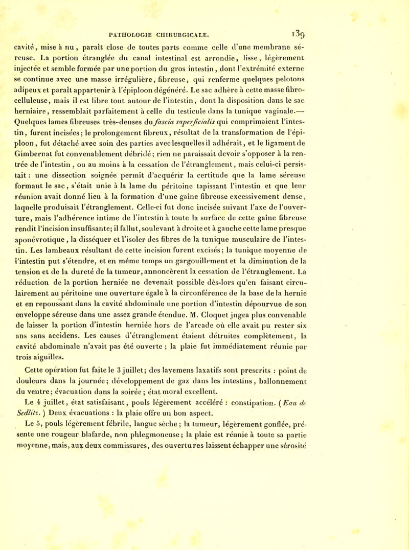 cavité, mise à nu, paraît close de toutes parts comme celle d'une membrane sé- reuse. La portion étranglée du canal intestinal est arrondie, lisse, légèrement injectée et semble formée par une portion du gros intestin , dont l'extrémité externe se continue avec une masse irrégulière, fibreuse, qui renferme quelques pelotons adipeux et parait appartenir à l'épiploon dégénéré. Le sac adhère à cette masse fibro- celluleuse, mais il est libre tout autour de l'intestin, dont la disposition dans le sac herniaire, ressemblait parfaitement h celle du testicule dans la tunique vaginale.— Quelques lames fibreuses très-denses du fascia superjicialis a^\\ comprimaient l'intes- tin, furent incisées ; le prolongement fibreux, résultat de la transformation de l'épi- ploon, fut détaché avec soin des parties avec lesquelles il adhérait, et le ligamentde Gimbernat fut convenablement débridé; rien ne paraissait devoir s'opposer à la ren- trée de l'intestin , ou au moins à la cessation de l'étranglement, mais celui-ci persis- tait : une dissection soignée permit d'acquérir la certitude que la lame séreuse formant le sac, s'était unie à la lame du péi itoine tapissant l'intestin et que leur réunion avait donné lieu à la formation d'une gaine fibreuse excessivement dense, laquelle produisait l'étranglement. Celle-ci fut donc incisée suivant l'axe de l'ouver- ture, mais l'adhérence intime de l'intestin à toute la surface de cette gaîne fibreuse rendit l'incision insuffisante; il fallut, soulevant à droite et à gauche cette lame presque aponévrotique , la disséquer et l'isoler des fibres de la tunique musculaire de l'intes- tin. Les lambeaux résultant de celte incision furent excisés; la tunique moyenne de l'intestin put s'étendï'e, et en même temps un gargouillement et la diminution de la tension et de la dureté de la tumeur, annoncèrent la cessation de l'étranglement. La réduction de la portion herniée ne devenait possible dès-lors qu'en faisant circu- laireraent au péritoine une ouverture égale à la circonférence de la base delà hernie et en repoussant dans la cavité abdominale une portion d'intestin dépourvue de son enveloppe séreuse dans une assez grande étendue. M. Cloquet jugea plus convenable de laisser la portion d'intestin herniée hors de l'arcade où elle avait pu rester six ans sans accidens. Les causes d'étranglement étaient détruites complètement, la cavité abdominale n'avait pas été ouverte ; la plaie fut immédiatement réunie par trois aiguilles. Cette opération fut faite le 3 juillet; des lavemens laxatifs sont prescrits : point de douleurs dans la journée; développement de gaz dans les intestins, ballonnement du ventre; évacuation dans la soirée; état moral excellent. Le 4 juillet, état satisfaisant, pouls légèrement accéléré : constipation. {Eau de Sedlitz. ) Deux évacuations : la plaie offre un bon aspect. Le 5, pouls légèrement fébrile, langue sèche ; la tumeur, légèrement gonflée, pré- sente une rougeur blafarde, non phlegmoneuse ; la plaie est réunie à toute sa partie moyenne, mais, aux deux commissures, des ouvertures laissent échapper une sérosité