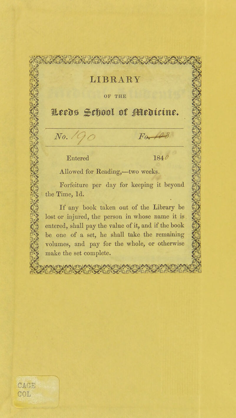 LIBRARY OF THE ^Ueh^ ^rfjcjol of Mtt^itim* Entered 184^ Allowed for Reading,—two weeks. Forfeiture per day for keeping it beyond the Time, Id. If any book taken out of the Library be lost or injured, the person in whose name it is entered, shall pay the value of it, and if the book be one of a set, he shall take the remaining volumes, and pay for the whole, or otherwise make the set complete.