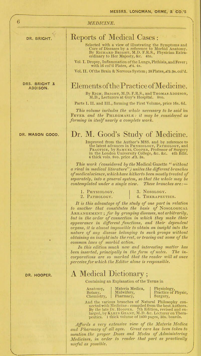 MEDICINE. DR. BRIGHT. DRS. BRIGHT & ADDISON. DR. MASON GOOD. DR. HOOPER. V. Reports of Medical Cases Selected with a view of illustrating the Symptoms and Cure of Diseases by a reference to Morbid Anatomy. By Richard Bright, M.U. F.R.S., Physician Extra- ordinary to Her Majesty, &c. 4to. Vol. I. Dropsy, Inflammation of the Lungs, Phthisis, and Fever; with 16 col'd Plates, £i. is. Vol. II. Of the Brain & Nervous System; 38Plates,jf 9.9s.cQl'd. Elements of the Practice of Medicine. By Rich. Bright, M.D. F.R.S., and Thomas Addison, M.D., Lecturers at Guy's Hospital. 8vo. Parts I. II. and III., forming the First Volume, price 16s. 6d. This volume includes the whole necessary to he said hn Fever and the Phlegmasia* : it may be considered as forming in itself nearly a complete work. Dr. M. Good's Study of Medicine. Improved from the Author's MSS. and by reference to the latest advances in Physiology, Pathology, and Practice, by Samuel Cooper, Professor of Surgery in the London University College, &c. &c. 4th Ldit. 4 thick vols. 8vo. price £3. 3s. This work (considered 4y <Ae Medical Gazette  withotit a rival in medical literature) unites the different branches ofmedicalscience, which have hitherto been mostly treated of separately, into a general system, so that the whole may be contemplated under a single view. These branches are:— 1. Physiology. 2. Pathology. 3. Nosology. 4. Therapeutics. It is this advantage of the study of one part in relation to another that constitutes the basis of Nosological Arrangement ; for by grouping diseases, not arbitrarily, but in the order of connection in which they make their appearance in different functions, and their dependent organs, it is almost impossible to obtain an insight into the nature of any disease belonging to such groups icithout obtaining an insight into the rest, or tracing out some of the common laws of morbid action. In this edition much new and interesting matter has been inserted, principally in the form of notes. The in- corporations are so marked that the reader will at once perceive for which the Editor alone is responsible. A Medical Dictionary; Containing an Explanation of the Terms in Anatomy, Botany, Chemistry, Materia Medica, Midwifery, Pharmacy, Physiolog)', Practice of Physic, Surgery, And the various branches of Natural Philosophy con- nected with Mctliciiie: compiledfrom the best Authors. By the late Or. Hooi'kh. 7th Edition, revised and en- larged, by Klein Grant, M.D. &c. Lccturcron Thera- peutics. 1 thick volume of 1400 pages, 30s. boards. Affords a very extensive view of the Materia Medica and Pharmacy of all ages. Great care has been taken to mention the proper Doses and Modes of Administering Medicines, in order to retider that part as practically useful as possible.