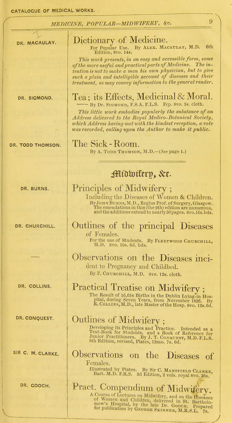 MEDICINE, POPULAR—MIDWIFERY, i^c. DR. IVIACAULAY. DR. SICMOND. DR. TODD THOMSON. DR. BURNS. DR. CHURCHILL. DR. COLLINS. DR. CONQUEST. SIR C. M. CLARKE. DR. COOCH. Dictionary of Medicine. For Popular Use. Edition, 8vo. 1-ts, By Alex. Macaulay, M.D. 6tli This work presents, in an easy and accessible form, some of the more useful and practical parts of Medicine. The in- tention is not to make a man his own physician, hut to give such a plain and intelligible account of diseases and their treatment, as may convey information to the general reader. Tea; its Effects, Medicinal & Moral. By Dr. Sigmond, F.S.A. F.L.S. Fcp. 8vo. 5s. cloth. This little work embodies popularly the substance of an Address delivered to the Royal Medico-Botanical Society, which Address having met with the kindest reception, a vote was recorded, calling upon the Author to make it public. The Sick-Room. By A. Todd Thomson, M.D.—(See page 1.) Principles of Midwifery ; Including the Diseases of Women 8c Children. ByJoHNBuRNS,M.D., Re^us Prof, of Surgery, Glasgow. The emendations in this (the 9th) edition are numerous, and the additions extend to nearly 50 pages. 8vo.16s.bds. Outlines of the principal Diseases of Females. For the nse of Students. By Fleetwood Churchill, M.U. 8vo. lOs. 6d. hds. Observations on the Diseases inci- dent to Pregnancy and Childbed. By F. Churchill, M.D. 8vo. I2s. cloth. Practical Treatise on Midwifery ; Tlie Result of 16,654 Births in the Dublin Lying-in Hos- pital, during Seven Years, from November 1826. By R. Collins, M.D., late Master of the Hosp. Svo. 12s. 6d. Outlines of Midwifery; Developing its Principles and Practice. Intended as a lext-Book for Students, and a Book of Reference for f 1?^. Practitioners. By J. T. Consuest, M.D. F.L.S. bth Ldition, revised, Plates, 12mo. 7s. 6d. Observations on the Diseases of Females. Illustrated by Plates. By Sir C. Mansfield Clarkp Bart. M.D. F.R.S. 3d Sdition, 2 vol: royal 8vo^36s ' Pract. Compendium of Midwifery. A Course of Lectures o» Midwifery, and on the Disease's of Women and Children, delivered in St iWMmin mew's Hospital, by the late Dr Gooch VrM for publication by George Skinner, M.R.S.lTvs