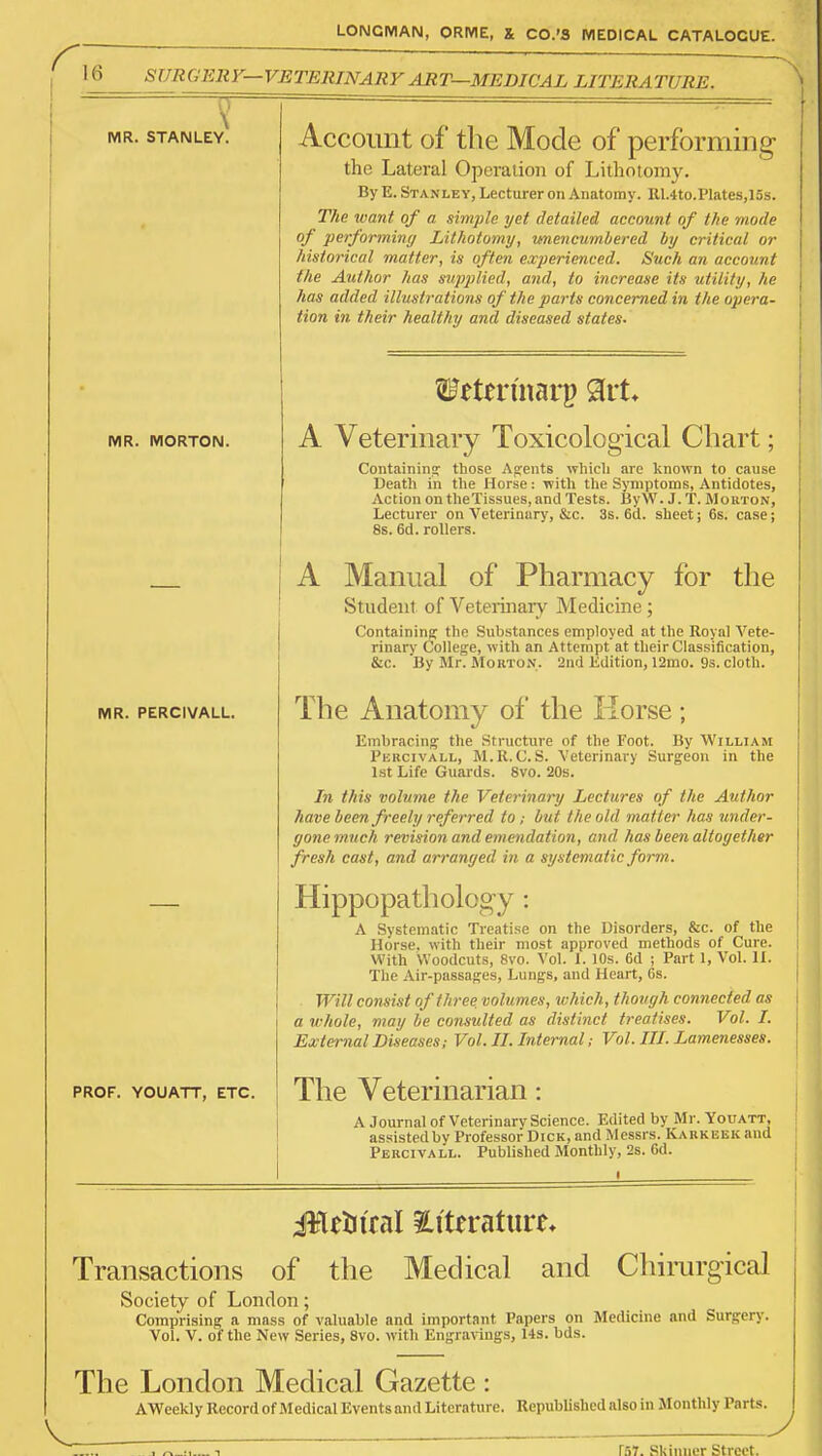 r '6 SURGERY—VETERINARY ART—MEDICAL LITERATURE. \ MR. STANLEY. MR. MORTON. MR. PERCIVALL. PROF. YOUATT, ETC. Account of the Mode of performing the Lateral Operation of Lithotomy. By E. Stanley, Lecturer on Anatomy. R1.4to.Plates,l3S. The want of a simple yet detailed account of the mode of performiny Lithotomy, unencumbered by critical or historical matter, is often experienced. Such an account the Author has supplied, and, to increase its utility, he has added illustrations of the parts concerned in the opera- tion in their healthy and diseased states. A Veterinary Toxicological Chart; Containing those Agents whicli are known to cause Death in the Horse : with the Symptoms, Antidotes, Action on theTissues, and Tests. ByW. J. T. Morton, Lecturer on Veterinary, &c. 3s, 6d. sheet; 6s. case; 8s. 6d. rollers. A Manual of Pharmacy for the Student of Veteiinaiy Medicine; Containing the Substances employed at the Royal A'ete- rinary College, with an Attempt at their Classification, &c. By Mr. Morton. 2nd Edition, 12mo. 9s. cloth. The Anatomy of the Horse; Emliracing the Structure of the Foot. By William Percivall, M.R.C. S. Veterinary Surgeon in the l.st Life Guards. 8vo. 20s. In this volume the Veterinary Lectures of the Author have been freely referred to; but the old matter has binder- gone much revision and emendation, and has been altogether fresh cast, and arranged in a systematic form. Hippopathology A Systematic Treatise on the Disorders, &c. of the Horse, with their most approved methods of Cure. With Woodcuts, 8vo. Vol. 1. 10s. 6d ; Part 1, Vol. II. The Air-passages, Lungs, and Heart, Gs. Will consist of three volumes, which, though connected as a whole, may he consulted as distinct treatises. Vol. I. External Diseases; Vol. II. Internal; Vol. III. Lamenesses. The Veterinarian: A Journal of Veterinary Science. Edited by Mr. Youatt, assistedby Professor Dick, and Messrs. Karkeek and Percivall. Published Monthly, 2s. 6d. ileUiral iLiterature* Transactions of the Medical and Chirurgical Society of London; Comprising a mass of valuable and important Papers on Medicine and Surgerj'. Vol. V. of the New Series, 8vo. witli Engravings, 14s. bds. Th e London Medical Gazette : AWeekly Record of Medical Events and Literature. Republished also in Monthly Parts. rr.7. Sldniior Street.
