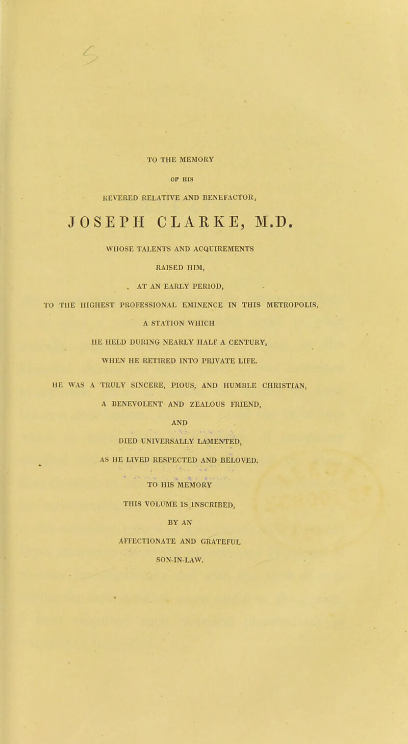 TO THE MEMOKY OP ins KEVERED RELATIVE AND BENEFACTOR, JOSEPH CLARKE, M.D. WHOSE TALENTS AND ACQUIREMENTS RAISED HIM, . AT AN EARLY PERIOD, TO THE HIGHEST PROFESSIONAL EMINENCE IN THIS METROPOLIS, A STATION WHICH HE HELD DURING NEARLY HALF A CENTURY, WHEN HE RETOJED INTO PRIVATE LIFE. HE WAS A TRULY SINCERE, PIOUS, AND HUMBLE CHRISTIAN, A BENEVOLENT AND ZEALOUS FRIEND, AND DIED UNIVERSALLY LAMENTED, AS HE LIVED RESPECTED AND BELOVED. TO HIS MEMORY THIS VOLUME IS INSCRIBED, BY AN AFFECTIONATE AND GRATEFUL SON-IN-LAW.