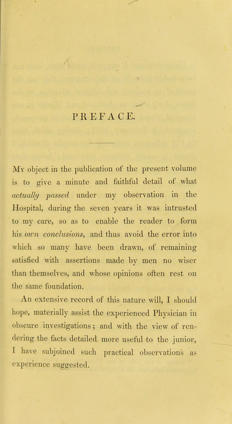 PREFACE. My object in the publication of the present volume is to give a minute and faithful detail of what actually passed under my observation in the Hospital, during the seven years it was intrusted to my care, so as to enable the reader to form his 0W71 conclusions, and thus avoid the error into which so many have been drawn, of remaining satisfied with assertions made by men no wiser than themselves, and whose opinions often rest on the same foundation. An extensive record of this nature will, I should hope, materially assist the experienced Physician in obscure investigations; and with the view of ren- dering the facts detailed more useful to the junior, I have subjoined such practical observations as experience suggested.