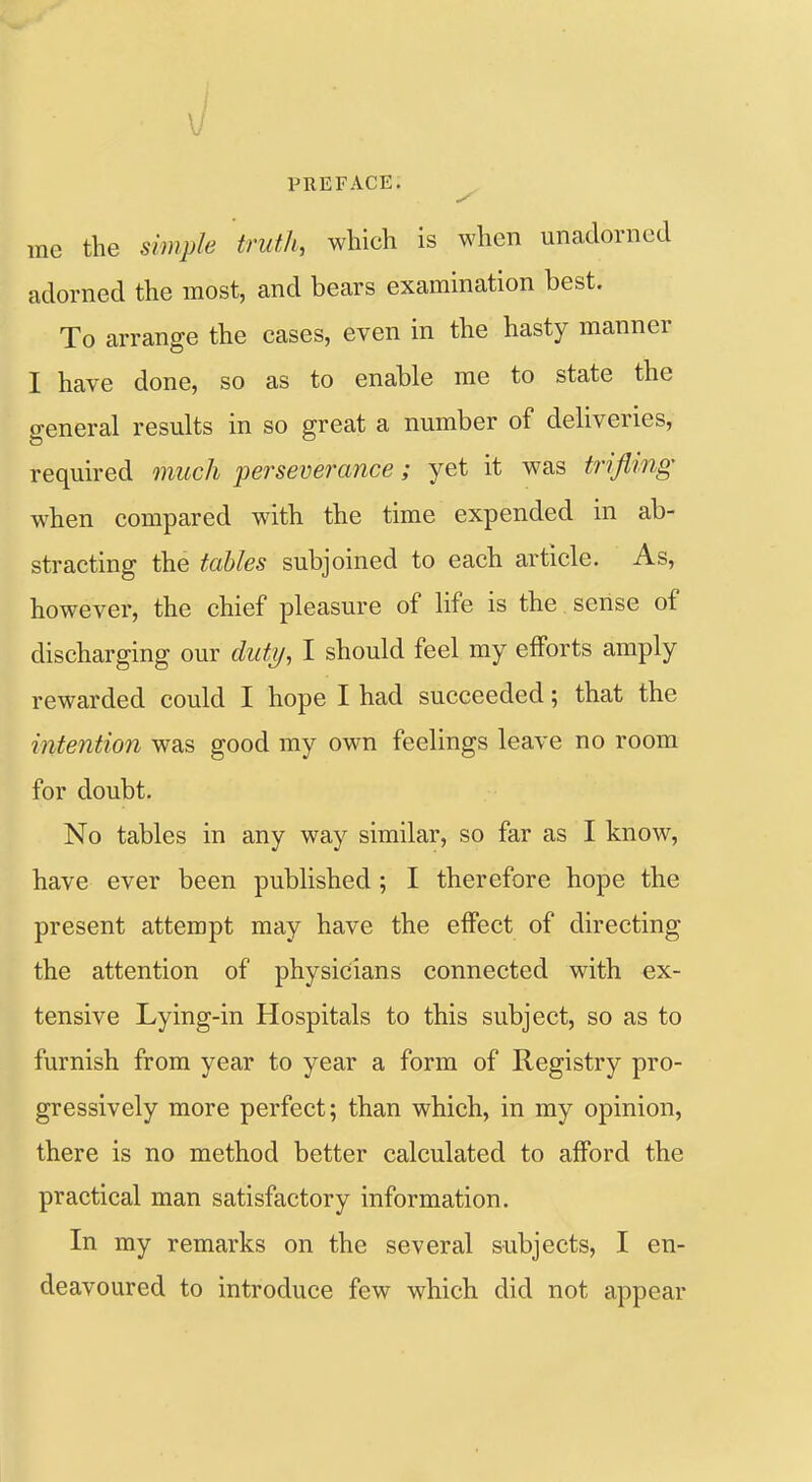 \ ! PREFACE. rae the sim^h truth, which is when unadorned adorned the most, and bears examination best. To arrange the cases, even in the hasty manner I have done, so as to enable me to state the general results in so great a number of deliveries, required much perseverance; yet it was trifling when compared with the time expended in ab- stracting the tables subjoined to each article. As, however, the chief pleasure of life is the sense of discharging our duty, I should feel my efforts amply rewarded could I hope I had succeeded; that the intention was good my own feelings leave no room for doubt. No tables in any way similar, so far as I know, have ever been published ; I therefore hope the present attempt may have the effect of directing the attention of physicians connected with ex- tensive Lying-in Hospitals to this subject, so as to furnish from year to year a form of Registry pro- gressively more perfect; than which, in my opinion, there is no method better calculated to afford the practical man satisfactory information. In my remarks on the several subjects, I en- deavoured to introduce few which did not appear