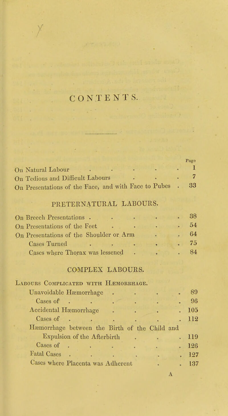 CONTENTS. Pago On Natural Labour . • • • • ^ On Tedious and DifBcult Labours . • '7 On Presentations of the Face, and with Face to Pubes . 33 PRETERNATURAL LABOURS. On Breech Presentations . . . • .38 On Presentations of the Feet . • • .54 On Presentations of the Shoulder or Arm . . 64 Cases Turned . . . . .75 Cases where Thorax was lessened . . .84 COMPLEX LABOURS. Labours Complicated with H^morehage. Unavoidable Hasmorrhage . . . .89 Cases of . . , . . .96 Accidental Haemorrhage .... 105 Cases of . . . . . . 112 Hasmorrhage between the Birth of the Child and Expulsion of the Afterbirth . . .119 Cases of . . , . . . 126 Fatal Cases . . . . . .127 Cases where Placenta was Adherent . . 137 A