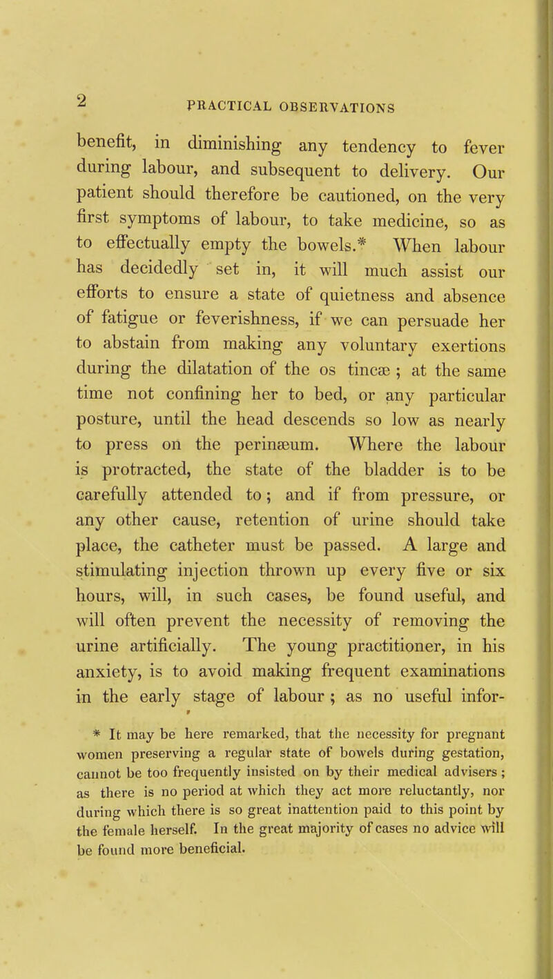 benefit, in diminishing any tendency to fever during labour, and subsequent to delivery. Our patient should therefore be cautioned, on the very first symptoms of labour, to take medicine, so as to efiectually empty the bowels.* When labour has decidedly set in, it will much assist our efforts to ensure a state of quietness and absence of fatigue or feverishness, if we can persuade her to abstain from making any voluntary exertions during the dilatation of the os tincae ; at the same time not confining her to bed, or any particular posture, until the head descends so low as nearly to press on the perinseum. Where the labour is protracted, the state of the bladder is to be carefully attended to; and if from pressure, or any other cause, retention of urine should take place, the catheter must be passed. A large and stimulating injection thrown up every five or six hours, will, in such cases, be found useful, and will often prevent the necessity of removing the urine artificially. The young practitioner, in his anxiety, is to avoid making frequent examinations in the early stage of labour; as no useful infor- * It may be here remarked, that the necessity for pregnant women preserving a regular state of bowels during gestation, cannot be too frequently insisted on by their medical advisers; as there is no period at which they act more reluctantly, nor during which there is so great inattention paid to this point by the female herself. In the great majority of cases no advice will be found more beneficial.