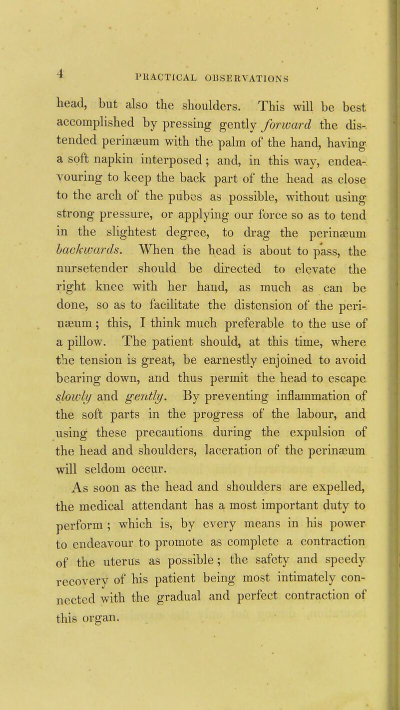 head, but also the shoulders. This will be best accomplished by pressing gently forward the dis- tended perinseum with the palm of the hand, having a soft napkin interposed; and, in this way, endea- vouring to keep the back part of the head as close to the arch of the pubes as possible, without using strong pressure, or applying our force so as to tend in the slightest degree, to drag the perinseum backwards. When the head is about to pass, the nursetcnder should be directed to elevate the right knee with her hand, as much as can be done, so as to facilitate the distension of the peri- nseum ; this, I think much preferable to the use of a pillow. The patient should, at this time, where the tension is great, be earnestly enjoined to avoid bearing down, and thus permit the head to escape slowly and gently. By preventing inflammation of the soft parts in the progress of the labour, and using these precautions during the expulsion of the head and shoulders, laceration of the perinseum will seldom occur. As soon as the head and shoulders are expelled, the medical attendant has a most important duty to perform ; which is, by every means in his power to endeavour to promote as complete a contraction of the uterus as possible; the safety and speedy recovery of his patient being most intimately con- nected with the gradual and perfect contraction of this organ.