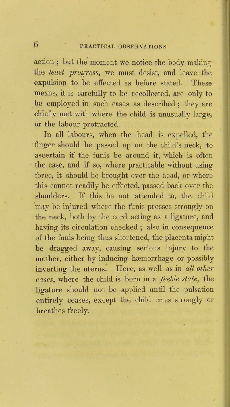 action ; but the moment we notice the body making the least progress, we must desist, and leave the expulsion to be effected as before stated. These means, it is carefully to be recollected, are only to be employed in such cases as described; they are chiefly met with where the child is unusually large, or the labour protracted. In all labours, when the head is expelled, the finger should be passed up on the child's neck, to ascertain if the funis be around it, which is often the case, and if so, where practicable without using force, it should be brought over the head, or where this cannot readily be effected, passed back over the shoulders. If this be not attended to, the child may be injured where the funis presses strongly on the neck, both by the cord acting as a ligature, and having its circulation checked ; also in consequence of the funis being thus shortened, the placenta might be dragged away, causing serious injury to the mother, either by inducing haemorrhage or possibly inverting the uterus. Here, as well as in all other cases, where the child is born in a feeble state, the ligature should not be applied until the pulsation entirely ceases, except the child cries strongly or breathes freely.