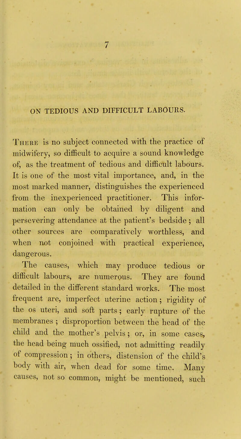 ON TEDIOUS AND DIFFICULT LABOURS. There is no subject connected with the practice of midwifery, so difficult to acquire a sound knowledge of, as the treatment of tedious and difficult labours. It is one of the most vital importance, and, in the most marked manner, distinguishes the experienced from the inexperienced practitioner. This infor- mation can only be obtained by diligent and persevering attendance at the patient's bedside ; all other sources are comparatively worthless, and when not conjoined with practical experience, dangerous. The causes, which may produce tedious or difficult labours, are numerpus. They are found detailed in the different standard works. The most frequent are, imperfect uterine action; rigidity of the OS uteri, and soft parts; early rupture of the membranes ; disproportion between the head of the child and the mother's pelvis; or, in some cases, the head being much ossified, not admitting readily of compression; in others, distension of the child's body with air, when dead for some time. Many causes, not so common, might be mentioned, such