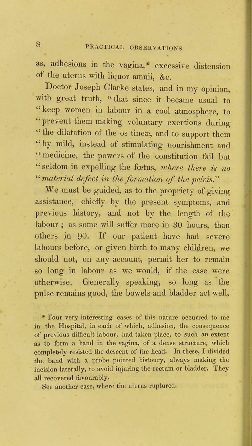 as, adhesions in the vagina,* excessive distension of the uterus with liquor amnii, &c. Doctor Joseph Clarke states, and in my opinion, with great truth, that since it became usual to keep women in labour in a cool atmosphere, to  prevent them making voluntary exertions during  the dilatation of the os tincae, and to support them by mild, instead of stimulating nourishment and  medicine, the powers of the constitution fail but  seldom in expelling the foetus, where there is no material defect in the formation of the pelvis. We must be guided, as to the propriety of giving assistance, chiefly by the present symptoms, and previous history, and not by the length of the labour ; as some will suffer more in 30 hours, than others in 90. If our patient have had severe labours before, or given birth to many children, we should not, on any account, permit her to remain so long in labour as we would, if the case were otherwise. Generally speaking, so long as the pulse remains good, the bowels and bladder act well, * Four very interesting cases of this nature occurred to me in the Hospital, in each of which, adhesion, the consequence of previous difficult labour, had taken place, to such an extent as to form a band in the vagina, of a dense structure, which completely resisted the descent of the head. In these, I divided the band with a probe pointed bistoury, always making the incision laterally, to avoid injuring the rectum or bladder. They all recovered favourably. See another case, where the uterus ruptured.