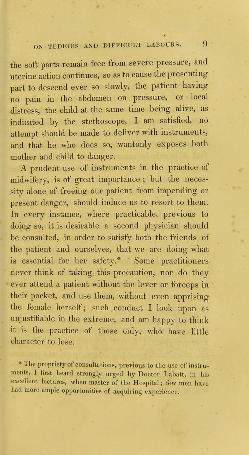 the soft parts remain free from severe pressure, and uterine action continues, so as to cause the presenting part to descend ever so slowly, the patient having no pain in the abdomen on pressure, or local distress, the child at the same time being alive, as indicated by the stethoscope, I am satisfied, no attempt should be made to deliver with instruments, and that he who does so, wantonly exposes both mother and child to danger. A prudent use of instruments in the practice of midwifery, is of great importance ; but the neces- sity alone of freeing our patient from impending or present danger, should induce us to resort to them. In every instance, where practicable, previous to doing so, it is desirable a second physician should be consulted, in order to satisfy both the friends of the patient and ourselves, that we are doing what is essential for her safety.* Some practitioners never think of taking this precaution, nor do they ever attend a patient without the lever or forceps in their pocket, and use them, without even apprising the female herself; such, conduct I look upon as unjustifiable in the extreme, and am happy to think it is the practice of those only, M^ho have little character to lose. * The propriety of consultations, previous to the use of instru- ments, I first heard strongly urged by Doctor Labatt, in liis excellent lectures, when master of the Hospital; few men have had more ample opportunities of acquiring experience.