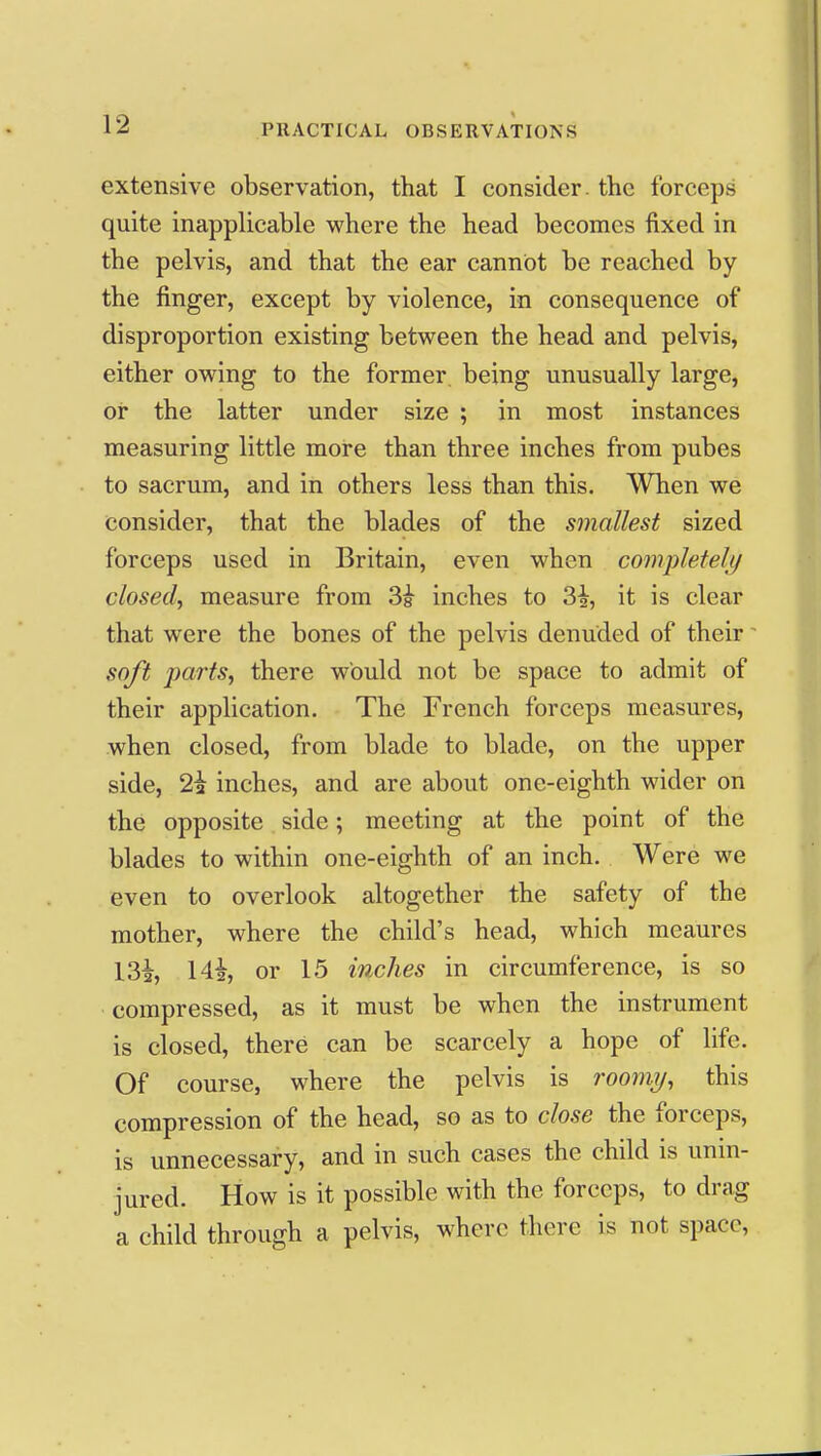 extensive observation, that I consider, the forceps quite inapplicable where the head becomes fixed in the pelvis, and that the ear cannot be reached by the finger, except by violence, in consequence of disproportion existing between the head and pelvis, either owing to the former, being unusually large, or the latter under size ; in most instances measuring little more than three inches from pubes to sacrum, and in others less than this. When we consider, that the blades of the smallest sized forceps used in Britain, even when completeli/ closed^ measure from 3i inches to 3i, it is clear that were the bones of the pelvis denuded of their soft parts, there would not be space to admit of their application. The French forceps measures, when closed, from blade to blade, on the upper side, 2i inches, and are about one-eighth wider on the opposite side; meeting at the point of the blades to within one-eighth of an inch. Were we even to overlook altogether the safety of the mother, where the child's head, which meaures 132, Hi, or 15 inches in circumference, is so compressed, as it must be when the instrument is closed, there can be scarcely a hope of life. Of course, where the pelvis is roomi/, this compression of the head, so as to close the forceps, is unnecessary, and in such cases the child is unin- jured. How is it possible with the forceps, to drag a child through a pelvis, where there is not space,