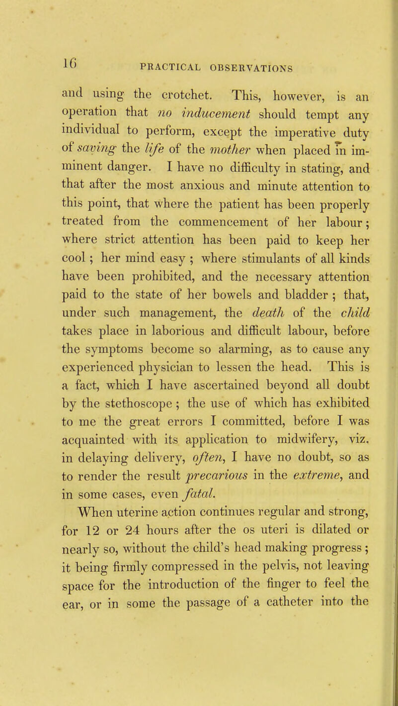 and using the crotchet. This, however, is an operation that no inducement should tempt any individual to perform, except the imperative duty of saving the life of the mother when placed m im- minent danger. I have no difficulty in stating, and that after the most anxious and minute attention to this point, that where the patient has been properly treated from the commencement of her labour; where strict attention has been paid to keep her cool; her mind easy ; where stimulants of all kinds have been prohibited, and the necessary attention paid to the state of her bowels and bladder ; that, under such management, the death of the child takes place in laborious and difficult labour, before the symptoms become so alarming, as to cause any experienced physician to lessen the head. This is a fact, which I have ascertained beyond all doubt by the stethoscope ; the use of which has exhibited to me the great errors I committed, before I was acquainted with its application to midwifery, viz. in delaying delivery, often, I have no doubt, so as to render the result precarious in the extreme, and in some cases, even fatal. When uterine action continues regular and strong, for 12 or 24 hours after the os uteri is dilated or nearly so, without the child's head making progress ; it being firmly compressed in the pelvis, not leaving space for the introduction of the finger to feel the ear, or in some the passage of a catheter into the