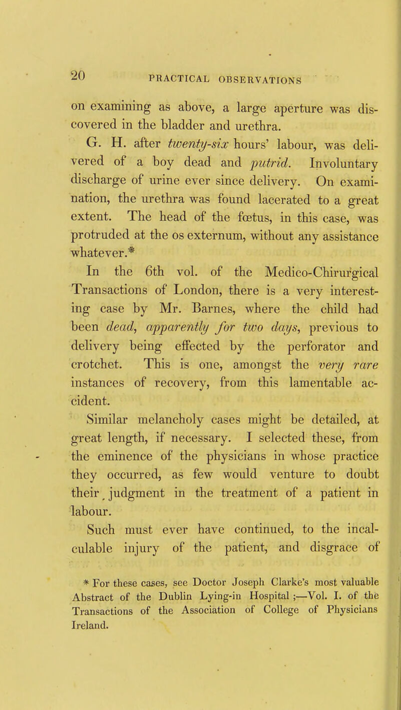 on examining as above, a large aperture was dis- covered in the bladder and urethra. G. H. after twenty-six hours' labour, was deli- vered of a boy dead and putrid. Involuntary discharge of urine ever since delivery. On exami- nation, the urethra was found lacerated to a great extent. The head of the foetus, in this case, was protruded at the os externum, without any assistance whatever.* In the 6th vol. of the Medico-Chirurgical Transactions of London, there is a very interest- ing case by Mr. Barnes, where the child had been dead, appai-ently for two days, previous to delivery being effected by the perforator and crotchet. This is one, amongst the very rare instances of recovery, from this lamentable ac- cident. Similar melancholy cases might be detailed, at great length, if necessary. I selected these, from the eminence of the physicians in whose practice they occurred, as few would venture to doubt their ^ judgment in the treatment of a patient in labour. Such must ever have continued, to the incal- culable injury of the patient, and disgrace of * For these cases, see Doctor Joseph Clarke's most valuable Abstract of the Dublin Lying-in Hospital ;—Vol. I. of the Transactions of the Association of College of Physicians Ireland.