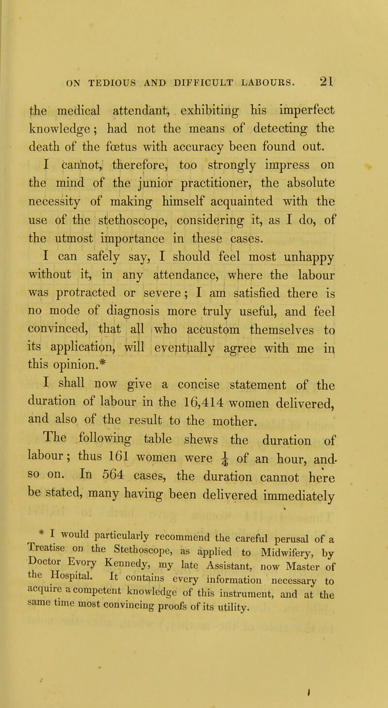 the medical attendant, exhibiting his imperfect knowledge; had not the means of detecting the death of the foetus with accuracy been found out. I can'not^: therefore, too strongly impress on the mind of the junior practitioner, the absolute necessity of making himself acquainted with the use of the stethoscope, considering it, as I do, of the utmost importance in these cases. I can safely say, I should feel most unhappy without it, in any attendance, where the labour was protracted or severe; I am satisfied there is no mode of diagnosis more truly useful, and feel convinced, that ajl who accustom themselves to its application, will eveptjially agree with me ii^ this opinion.* I shall now give a concise statement of the duration of labour in the 16,414 women delivered, and also of the result to the mother. The following table shews the duration of labour; thus 161 women were J of an hour, and- so on. In 564 cases, the duration cannot here be stated, many having been dehvered immediately * I would particularly recommend the careful perusal of a Treatise on the Stethoscope, as applied to Midwifery, by Doctor Evory Kennedy, my late Assistant, now Master of the Hospital. It contains every information necessary to acquire a competent knowledge of this instrument, and at the same time most convincing proofs of its utility.