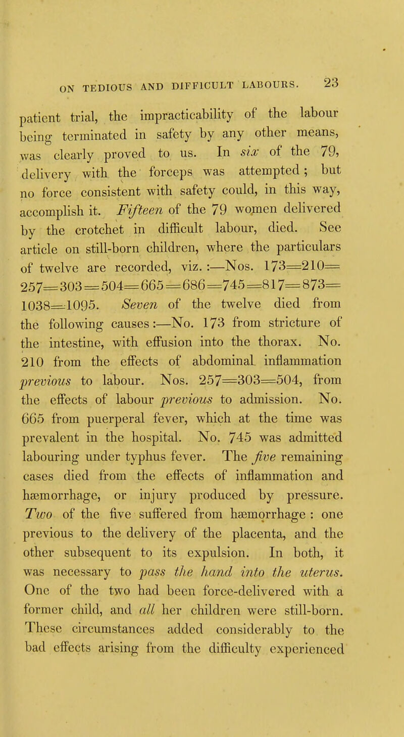 patient trial, the impracticability of the labour being terminated in safety by any other means, was clearly proved to us. In sia; of the 79, delivery with the forceps was attempted; but no force consistent with safety could, in this way, accompHsh it. Fifteen of the 79 wo^nen delivered by the crotchet in difficult labour, died. See article on still-born children, where the particulars of twelve are recorded, viz. :—Nos. 173=210= 257= 303 = 504= 665=686 =745 =817= 873= 1038=1095. Seven of the twelve died from the following causes:—No, 173 from stricture of the intestine, with effusion into the thorax. No. 210 from the effects of abdominal, inflammation previous to labour. Nos. 257=303=504, from the effects of labour previous to admission. No. 665 from puerperal fever, which at the time was prevalent in the hospital. No. 745 was admitted labouring under typhus fever. The five remaining cases died from the effects of inflammation and hssmorrhage, or injury produced by pressure. Two of the five suffered from hsemorrhage : one previous to the delivery of the placenta, and the other subsequent to its expulsion. In both, it was necessary to jmss the hand into the uterus. One of the two had been force-delivered with a former child, and all her children were still-born. These circumstances added considerably to the bad effects arising from the difficulty experienced