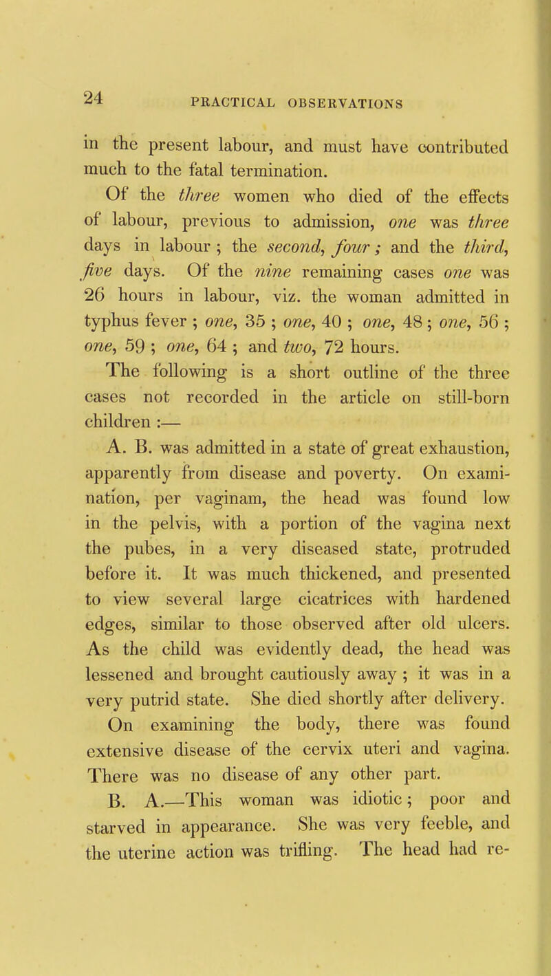 in the present labour, and must have cx)ntributed much to the fatal termination. Of the three vi^omen who died of the effects of labour, previous to admission, one was three days in labour ; the second^ four; and the third, five days. Of the nine remaining cases one was 26 hours in labour, viz. the woman admitted in typhus fever ; one, 35 ; one, 40 ; one, 48 ; one, 56 ; one, 59 ; one, 64 ; and two, 72 hours. The following is a short outline of the three cases not recorded in the article on still-born children :— A. B. was admitted in a state of great exhaustion, apparently from disease and poverty. On exami- nation, per vaginam, the head was found low in the pelvis, with a portion of the vagina next the pubes, in a very diseased state, protruded before it. It was much thickened, and presented to view several large cicatrices with hardened edges, similar to those observed after old ulcers. As the child was evidently dead, the head was lessened and brought cautiously away ; it was in a very putrid state. She died shortly after delivery. On examining the body, there was found extensive disease of the cervix uteri and vagina. There was no disease of any other part. B. A.—This woman was idiotic; poor and starved in appearance. She was very feeble, and the uterine action was trifling. The head had re-