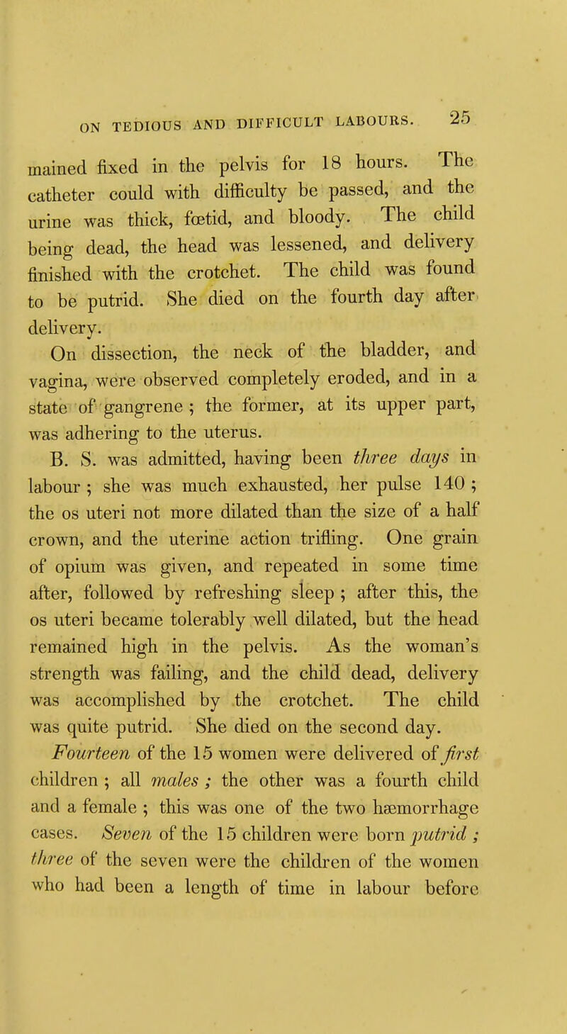 mained fixed in the pelvis for 18 hours. The catheter could with difficulty be passed, and the urine was thick, fetid, and bloody. The child being dead, the head was lessened, and delivery finished with the crotchet. The child was found to be putrid. She died on the fourth day after, delivery. On dissection, the neck of fhe bladder, and vagina, were observed completely eroded, and in a state of gangrene ; the former, at its upper part, was adhering to the uterus. B. S. was admitted, having been three days in labour ; she was much exhausted, her pulse 140 ; the OS uteri not more dilated than the size of a half crown, and the uterine action trifling. One grain of opium was given, and repeated in some time after, followed by refreshing sleep ; after this, the OS uteri became tolerably well dilated, but the head remained high in the pelvis. As the woman's strength was failing, and the child dead, delivery was accomplished by the crotchet. The child was quite putrid. She died on the second day. Fourteen of the 15 women were delivered first children ; all males ; the other was a fourth child and a female ; this was one of the two haemorrhage cases. Seven of the 15 children were born putrid ; three of the seven were the children of the women who had been a length of time in labour before