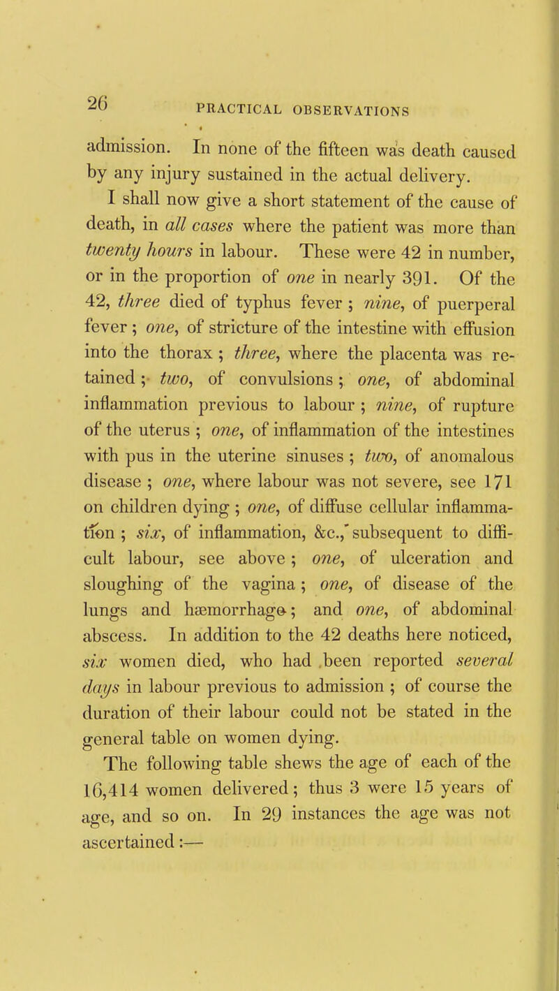 * admission. In none of the fifteen was death caused by any injury sustained in the actual delivery. I shall now give a short statement of the cause of death, in all cases where the patient was more than twenty hours in labour. These were 42 in number, or in the proportion of one in nearly 391. Of the 42, three died of typhus fever ; nine, of puerperal fever; one, of stricture of the intestine with effusion into the thorax ; three, where the placenta was re- tained ;• two, of convulsions; one, of abdominal inflammation previous to labour ; nine, of rupture of the uterus ; one, of inflammation of the intestines with pus in the uterine sinuses ; two, of anomalous disease ; one, where labour was not severe, see 171 on children dying ; one, of diffuse cellular inflamma- tion ; six, of inflammation, &c.,* subsequent to diflSi- cult labour, see above; one, of ulceration and sloughing of the vagina; one, of disease of the lungs and ha3morrhago; and one, of abdominal abscess. In addition to the 42 deaths here noticed, six women died, who had .been reported several days in labour previous to admission ; of course the duration of their labour could not be stated in the general table on women dying. The following table shews the age of each of the 16,414 women delivered; thus 3 were 15 years of age, and so on. In 29 instances the age was not ascertained:—