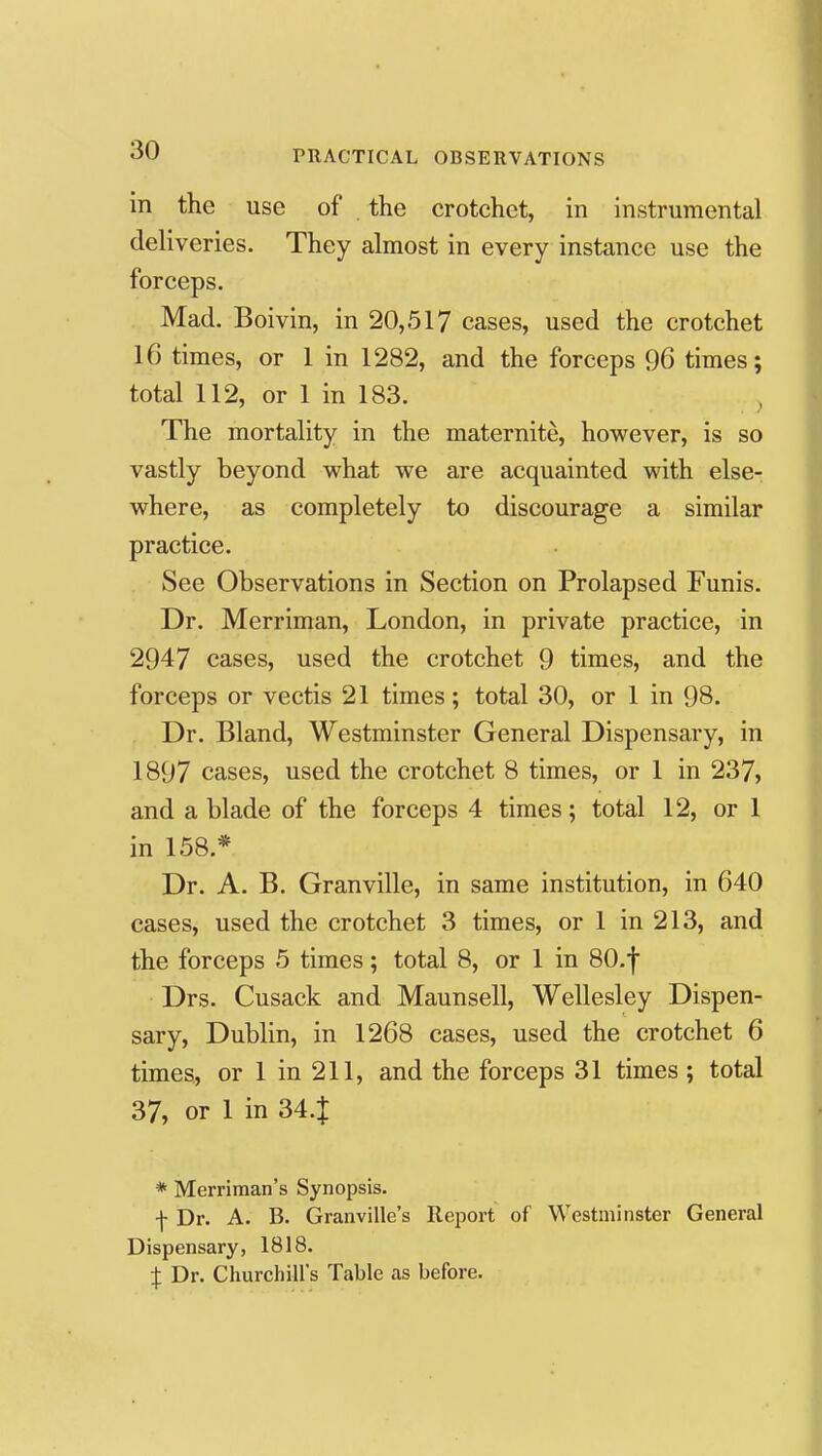 in the use of the crotchet, in instrumental deliveries. They almost in every instance use the forceps. Mad. Boivin, in 20,517 cases, used the crotchet 16 times, or 1 in 1282, and the forceps 96 times; total 112, or 1 in 183. ^ The mortality in the maternite, however, is so vastly beyond what we are acquainted with else- where, as completely to discourage a similar practice. See Observations in Section on Prolapsed Funis. Dr. Merriman, London, in private practice, in 2947 cases, used the crotchet 9 times, and the forceps or vectis 21 times; total 30, or 1 in 98. Dr. Bland, Westminster General Dispensary, in 1897 cases, used the crotchet 8 times, or 1 in 237, and a blade of the forceps 4 times; total 12, or 1 in 158.* Dr. A. B. Granville, in same institution, in 640 cases, used the crotchet 3 times, or 1 in 213, and the forceps 5 times; total 8, or 1 in 80-f Drs. Cusack and Maunsell, Wellesley Dispen- sary, Dublin, in 1268 cases, used the crotchet 6 times, or 1 in 211, and the forceps 31 times ; total 37, or 1 in 34.J * Merriman's Synopsis. ■f Dr. A. B. Granville's Report of Westminster General Dispensary, 1818. J Dr. Churchill's Table as before.