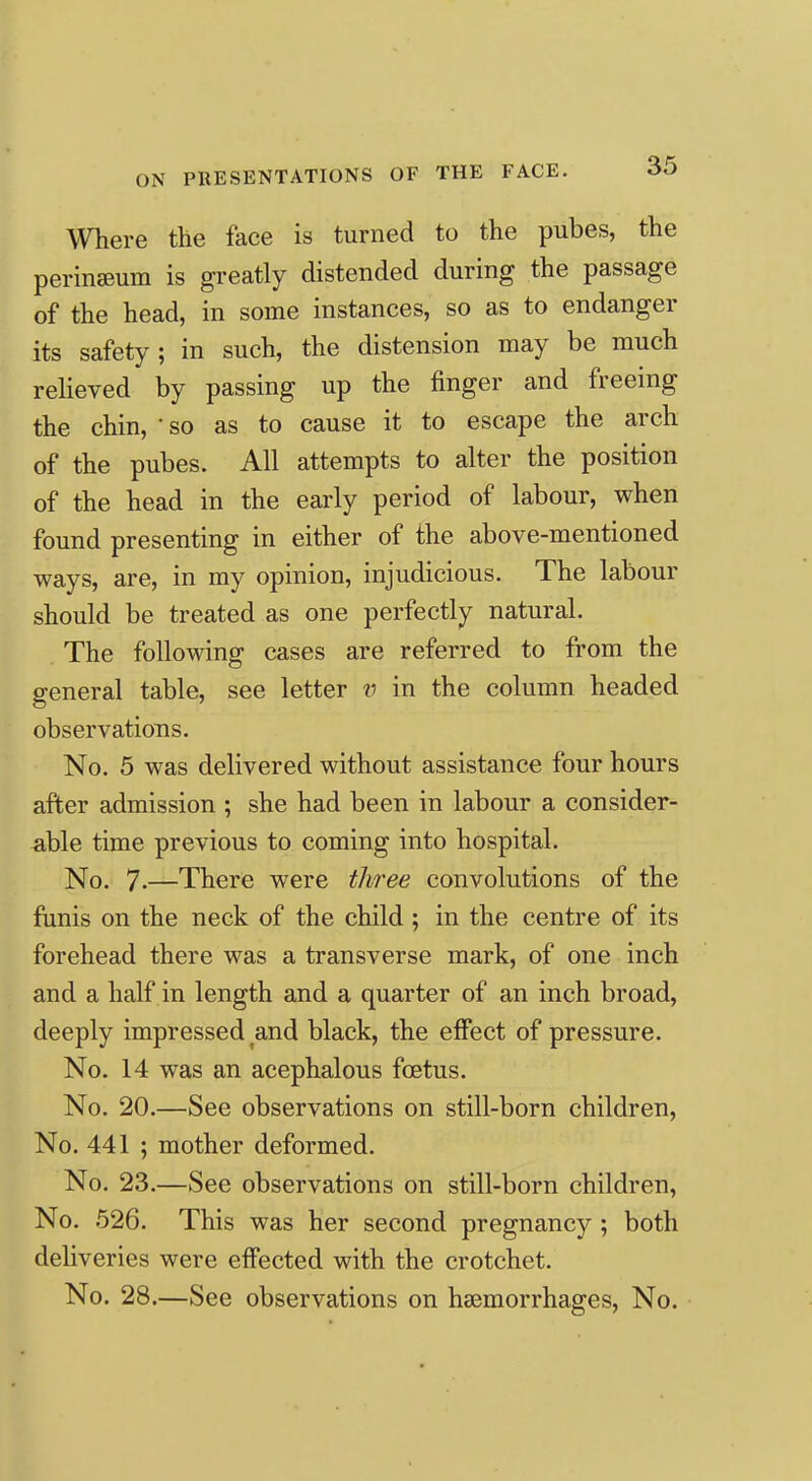 ON PRESENTATIONS OF THE FACE. Where the face is turned to the pubes, the perinseum is greatly distended during the passage of the head, in some instances, so as to endanger its safety; in such, the distension may be much relieved by passing up the finger and freeing the chin, * so as to cause it to escape the arch of the pubes. All attempts to alter the position of the head in the early period of labour, when found presenting in either of the above-mentioned ways, are, in my opinion, injudicious. The labour should be treated as one perfectly natural. The following cases are referred to from the general table, see letter v in the column headed observations. No. 5 was delivered without assistance four hours after admission ; she had been in labour a consider- a,ble time previous to coming into hospital. No. 7.—There were three convolutions of the funis on the neck of the child ; in the centre of its forehead there was a transverse mark, of one inch and a half in length and a quarter of an inch broad, deeply impressed and black, the effect of pressure. No. 14 was an acephalous foetus. No. 20.—See observations on still-born children, No. 441 ; mother deformed. No. 23.—See observations on still-born children, No. 526. This was her second pregnancy ; both deliveries were effected with the crotchet. No. 28.—See observations on haemorrhages. No.