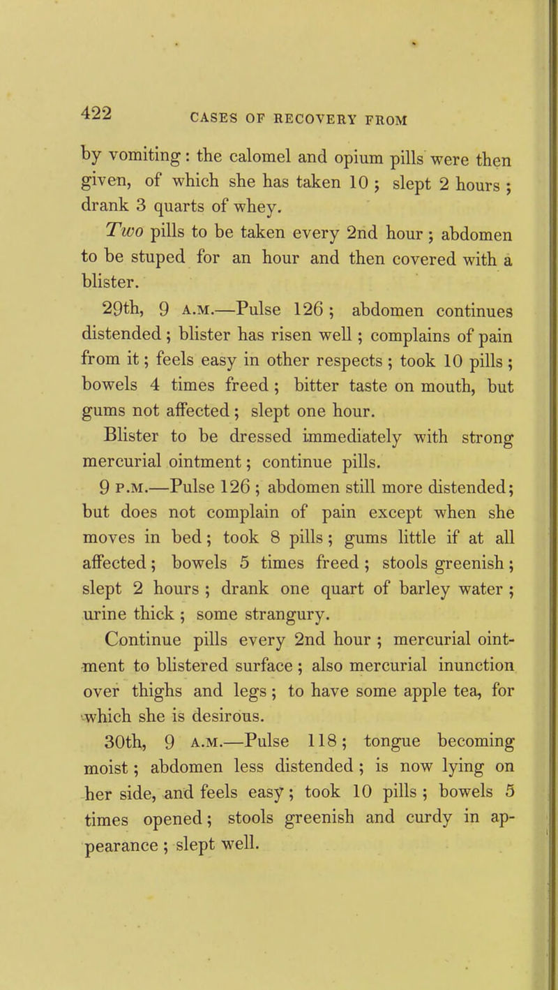 by vomiting: the calomel and opium pills were then given, of which she has taken 10 j slept 2 hours ; drank 3 quarts of whey. Two pills to be taken every 2nd hour j abdomen to be stuped for an hour and then covered with a blister. 29th, 9 A.M.—Pulse 126 ; abdomen continues distended; blister has risen well; complains of pain from it; feels easy in other respects ; took 10 pills ; bowels 4 times freed; bitter taste on mouth, but gums not affected; slept one hour. Blister to be dressed immediately with strong mercurial ointment; continue pills. 9 P.M.—Pulse 126 ; abdomen still more distended; but does not complain of pain except when she moves in bed; took 8 pills; gums little if at all affected; bowels 5 times freed ; stools greenish ; slept 2 hours ; drank one quart of barley water ; urine thick ; some strangury. Continue pills every 2nd hour ; mercurial oint- ment to blistered surface ; also mercurial inunction over thighs and legs; to have some apple tea, for '-which she is desirous. 30th, 9 A.M.—Pulse 118; tongue becoming moist; abdomen less distended ; is now lying on her side, and feels easy; took 10 pills ; bowels 5 times opened; stools greenish and curdy in ap- pearance ; slept well.