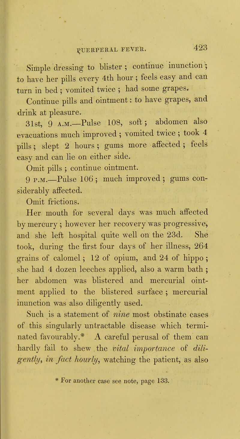 Simple dressing to blister; continue inunction; to have her pills every 4th hour ; feels easy and can turn in bed ; vomited twice ; had some grapes. Continue pills and ointment: to have grapes, and drink at pleasure. 31st, 9 A.M.—Pulse 108, soft; abdomen also evacuations much improved ; vomited twice ; took 4 pills; slept 2 hours; gums more affected; feels easy and can lie on either side. Omit pills ; continue ointment. 9 P.M.—Pulse 106 ; much improved ; gums con- siderably affected. Omit frictions. Her mouth for several days was much affected by mercury; however her recovery was progressive, and she left hospital quite well on the 23d. She took, during the first four days of her illness, 264 grains of calomel; 12 of opium, and 24 of hippo ; she had 4 dozen leeches applied, also a warm bath ; her abdomen was blistered and mercurial oint- ment applied to the blistered surface ; mercurial inunction was also diligently used. Such is a statement of nine most obstinate cases of this singularly unLractable disease which termi- nated favourably.* A careful perusal of them can hardly fail to shew . the vital importance of dili- gently^ in fact hourly, watching the patient, as also * For another case see note, page 133.