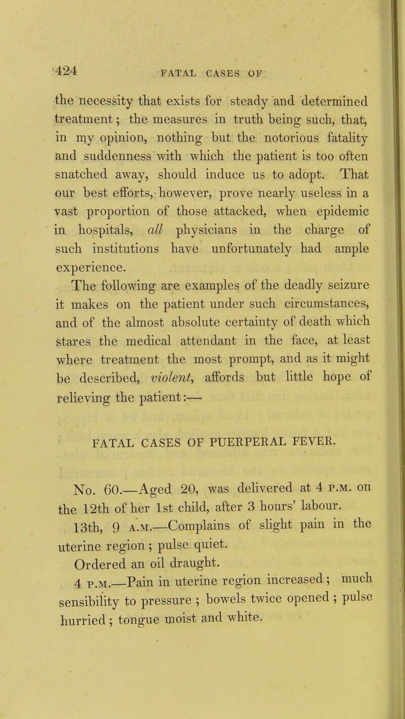 the necessity that exists for steady and determined treatment; the measures in truth being such, that, in m.y opinion, nothing but the notorious fatahty and suddenness with which the patient is too often snatched away, should induce us to adopt. That our best efforts, however, prove nearly useless in a vast proportion of those attacked, when epidemic in hospitals, all physicians in the charge of such institutions have unfortunately had ample experience. The following are examples of the deadly seizure it makes on the patient under such circumstances, and of the almost absolute certainty of death which stares the medical attendant in the face, at least where treatment the most prompt, and as it might be described, violent^ affords but Httle hope of relieving the patient:— FATAL CASES OF PUERPERAL FEVER. No. 60.—Aged 20, was delivered at 4 p.m. on the 12th of her 1st child, after 3 hours' labour. 13th, 9 A.M.—Complains of slight pain in the uterine region ; pulse quiet. Ordered an oil draught. 4 P.M. Pain in uterine region increased; much sensibility to pressure ; bowels twice opened ; pulse hurried; tongue moist and white.