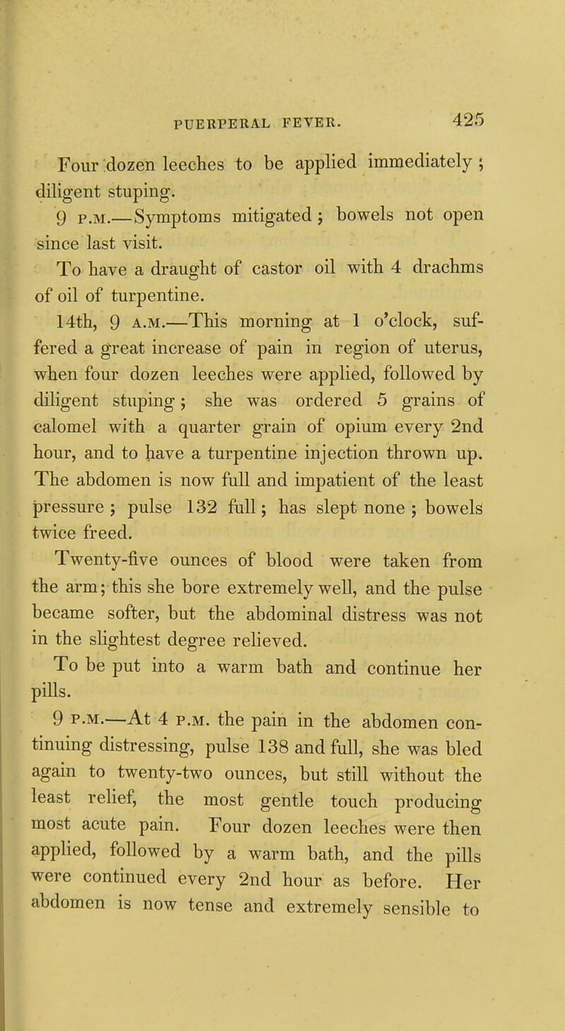 Four dozen leeches to be applied immediately ; diligent stuping. 9 P.M.—Symptoms mitigated j bowels not open since last visit. To have a draught of castor oil with 4 drachms of oil of turpentine. 14th, 9 A.M.—This morning at 1 o'clock, suf- fered a great increase of pain in region of uterus, when four dozen leeches were applied, followed by diligent stuping; she was ordered 5 grains of calomel with a quarter grain of opium every 2nd hour, and to have a turpentine injection thrown up. The abdomen is now full and impatient of the least pressure; pulse 132 full; has slept none ; bowels twice freed. Twenty-five ounces of blood were taken from the arm; this she bore extremely well, and the pulse became softer, but the abdominal distress was not in the slightest degree relieved. To be put into a warm bath and continue her pills. 9 P.M.—At 4 P.M. the pain in the abdomen con- tinuing distressing, pulse 138 and full, she was bled again to twenty-two ounces, but still without the least relief, the most gentle touch producing most acute pain. Four dozen leeches were then applied, followed by a warm bath, and the pills were continued every 2nd hour as before. Her abdomen is now tense and extremely sensible to