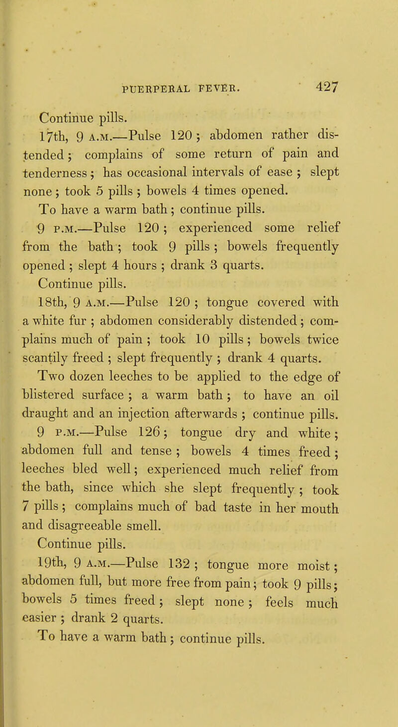 Continue pills. 17th, 9 a.m.—Pulse 120; abdomen rather dis- tended ; complains of some return of pain and tenderness; has occasional intervals of ease ; slept none; took 5 pills ; bowels 4 times opened. To have a warm bath; continue pills. 9 P.M.—Pulse 120; experienced some relief from the bath; took 9 pills; bowels frequently- opened ; slept 4 hours ; drank 3 quarts. Continue pills. 18th, 9 A.M.—Pulse 120; tongue covered with a white fur ; abdomen considerably distended; com- plains much of pain ; took 10 pills; bowels twice scantily freed ; slept frequently ; drank 4 quarts. Two dozen leeches to be applied to the edge of blistered surface ; a warm bath; to have an oil draught and an injection afterwards ; continue pills. 9 P.M.—Pulse 126; tongue dry and white; abdomen full and tense ; bowels 4 times freed; leeches bled well; experienced much relief from the bath, since which she slept frequently ; took 7 pills ; complains much of bad taste in her mouth and disagreeable smell. Continue pills. 19th, 9 A.M.—Pulse 132 ; tongue more moist; abdomen full, but more free from pain; took 9 pills; bowels 5 times freed; slept none; feels much easier ; drank 2 quarts. To have a warm bath; continue pills.