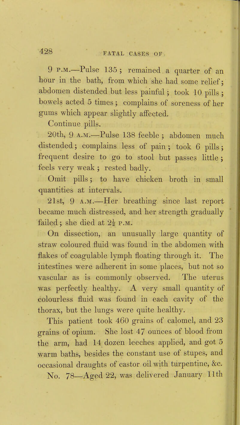 9 P.M.—Pulse 135 ; remained a quarter of an hour in the bath, from which she had some relief; abdomen distended but less painful; took 10 pills ; bowels acted 5 times ; complains of soreness of her gums which appear slightly affected. Continue pills. 20th, 9 A.M.—Pulse 138 feeble ; abdomen much distended; complains less of pain ; took 6 pills; frequent desire to go to stool but passes little ; feels very weak ; rested badly. Omit pills; to have chicken broth in small quantities at intervals. 21st, 9 A.M.—Her breathing since last report became much distressed, and her strength gradually failed; she died at 2i p.m. On dissection, an unusually large quantity of straw coloured fluid was found in the abdomen with flakes of coagulable lymph floating through it. The intestines were adherent in some places, but not so vascular as is commonly observed. The uterus was perfectly healthy. A very small quantity of colourless fluid was found in each cavity of the thorax, but the lungs were quite healthy. This patient took 460 grains of calomel, and 23 grains of opium. She lost 47 ounces of blood from the arm, had 14 dozen leeches applied, and got 5 warm baths, besides the constant use of stupes, and occasional draughts of castor oil with turpentine, &c. No. 78—Aged 22, was delivered January Uth