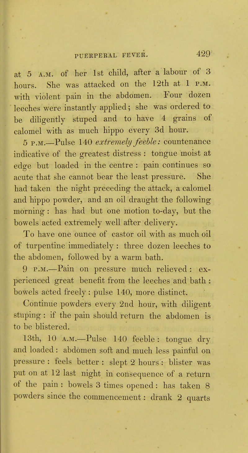 at 5 A.M. of her 1st child, after a labour of 3 hours. She was attacked on the 12th at 1 p.m. with violent pain in the abdomen. Four dozen leeches were instantly applied; she was ordered to be dihgently stuped and to have 4 grains of calomel with as much hippo every 3d hour. 5 P.M.—Pulse 140 extremely feeble: countenance indicative of the greatest distress : tongue moist at edge but loaded in the centre : pain continues so acute that she cannot bear the least pressure. She had taken the night preceding the attack, a calomel and hippo powder, and an oil draught the following morning : has had but one motion to-day, but the bowels acted extremely well after delivery. To have one ounce of castor oil with as much oil of turpentine immediately : three dozen leeches to the abdomen, followed by a warm bath. 9 P.M.—Pain on pressure much relieved : ex- perienced great benefit from the leeches and bath : bowels acted freely: pulse 140, more distinct. Continue powders every 2nd hour, with diligent stuping : if the pain should return the abdomen is to be blistered. 13th, 10 A.M.—Pulse 140 feeble : tongue dry and loaded: abdomen soft and much less painful on pressure : feels better : slept 2 hours: blister was put on at 12 last night in consequence of a return of the pain : bowels 3 times opened: has taken 8 powders since the commencement: drank 2 quarts