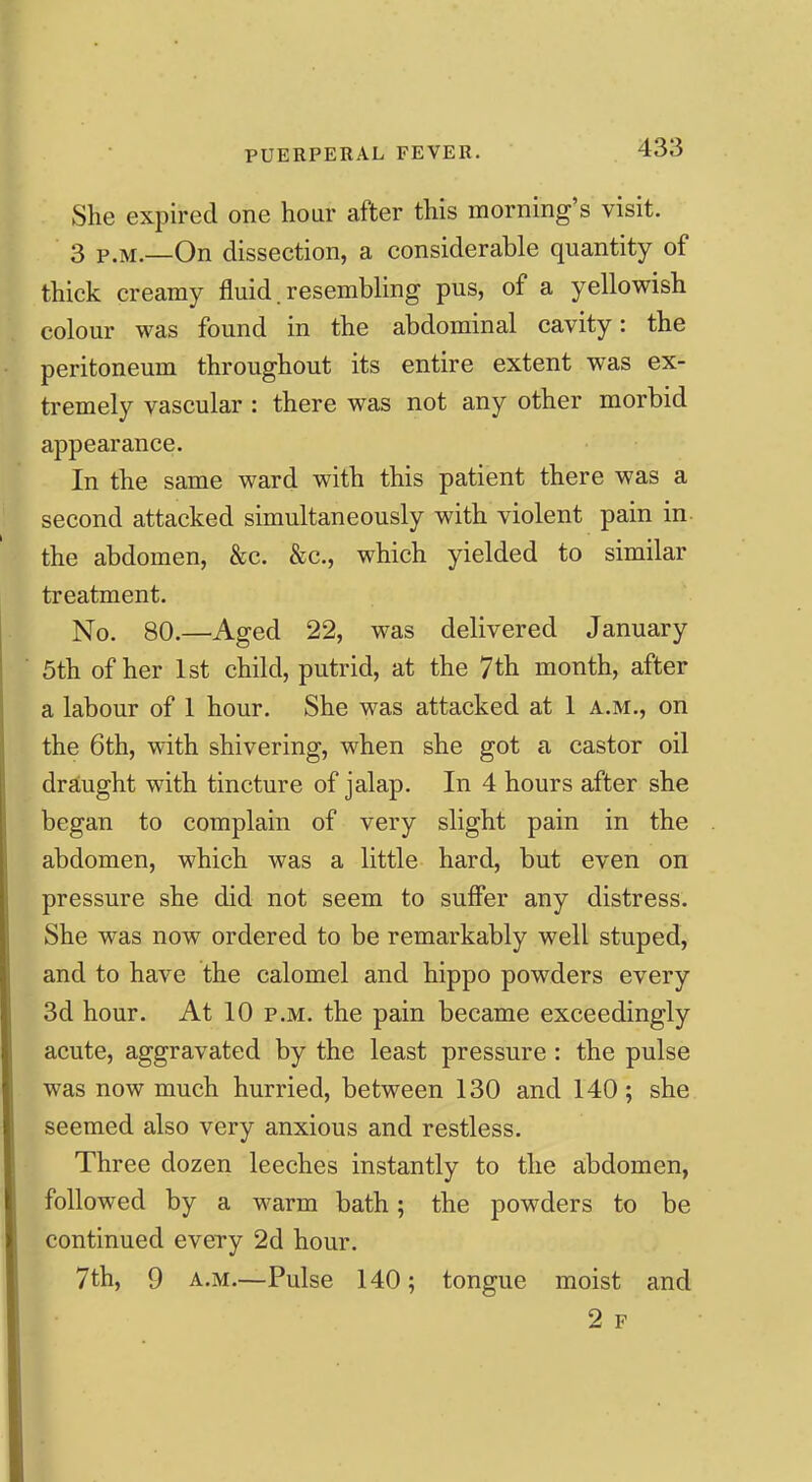 She expired one hour after this morning's visit. 3 P.M.—On dissection, a considerable quantity of thick creamy fluid. resembling pus, of a yellowish colour was found in the abdominal cavity: the peritoneum throughout its entire extent was ex- tremely vascular : there was not any other morbid appearance. In the same ward with this patient there was a second attacked simultaneously with violent pain in the abdomen, &c. &c., which yielded to similar treatment. No. 80.—Aged 22, was delivered January 5th of her 1st child, putrid, at the 7th month, after a labour of 1 hour. She was attacked at 1 a.m., on the 6th, with shivering, when she got a castor oil draiught with tincture of jalap. In 4 hours after she began to complain of very slight pain in the abdomen, which was a little hard, but even on pressure she did not seem to suffer any distress. She was now ordered to be remarkably well stuped, and to have the calomel and hippo powders every 3d hour. At 10 p.m. the pain became exceedingly acute, aggravated by the least pressure: the pulse was now much hurried, between 130 and 140; she seemed also very anxious and restless. Three dozen leeches instantly to the abdomen, followed by a warm bath; the powders to be continued every 2d hour. 7th, 9 A.M.—Pulse 140; tongue moist and 2 F