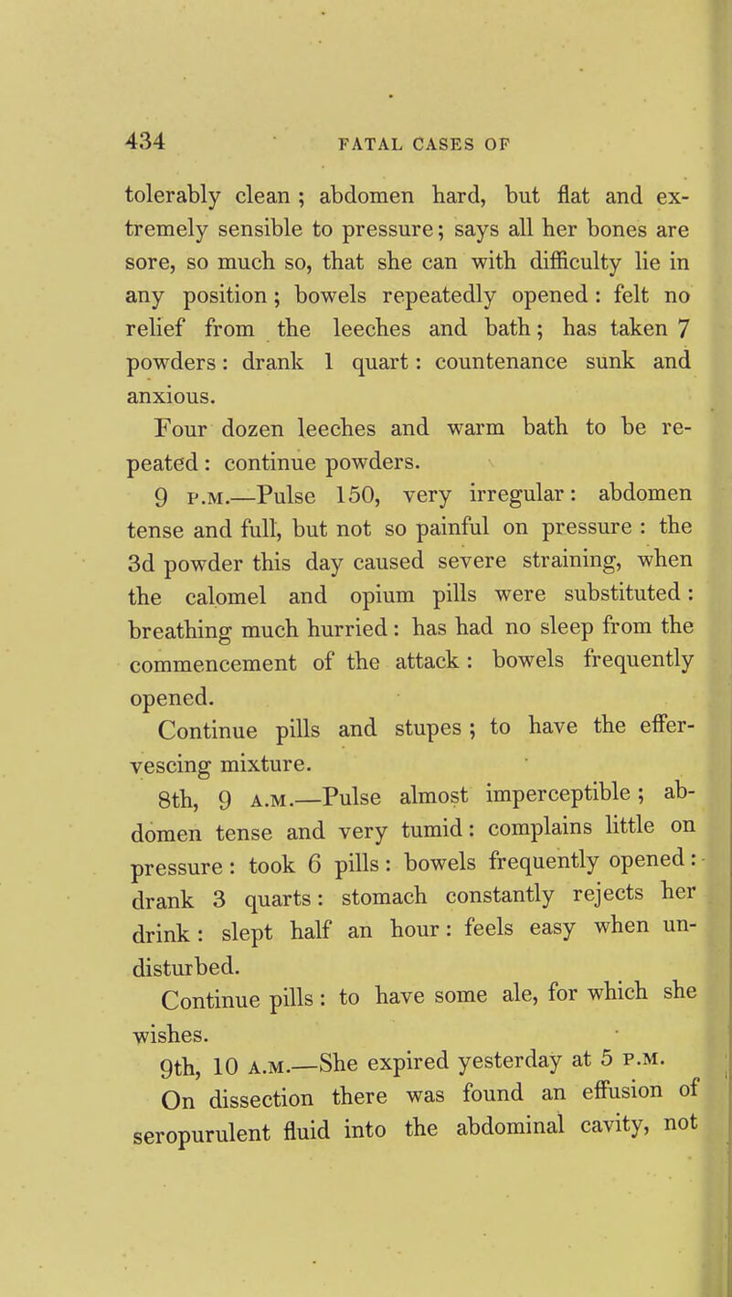 tolerably clean ; abdomen hard, but flat and ex- tremely sensible to pressure; says all her bones are sore, so much so, that she can with difiiculty lie in any position; bowels repeatedly opened: felt no relief from the leeches and bath; has taken 7 powders: drank 1 quart: countenance sunk and anxious. Four dozen leeches and warm bath to be re- peated : continue powders. 9 P.M.—Pulse 150, very irregular: abdomen tense and full, but not so painful on pressure : the 3d powder this day caused severe straining, when the calomel and opium pills were substituted: breathing much hurried: has had no sleep from the commencement of the attack: bowels frequently opened. Continue pills and stupes ; to have the effer- vescing mixture. 8th, 9 A.M.—Pulse almost imperceptible; ab- domen tense and very tumid: complains little on pressure : took 6 pills : bowels frequently opened: drank 3 quarts: stomach constantly rejects her drink: slept half an hour: feels easy when un- disturbed. Continue pills: to have some ale, for which she wishes. 9th, 10 A.M.—She expired yesterday at 5 p.m. On dissection there was found an effusion of seropurulent fluid into the abdominal cavity, not