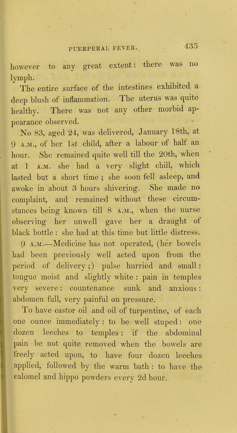 however to any great extent: there was no lymph. The entire surface of the intestines exhibited a deep blush of inflammation. The uterus was quite healthy. There was not any other morbid ap- pearance observed. No 83, a^ed 24, was delivered, January 18th, at 9 A.M., of her 1st child, after a labour of half an hour. She remained quite well till the 20th, when at 1 A.M. she had a very slight chill, which lasted but a short time ; she soon fell asleep, and awoke in about 3 hours shivering. She made no complaint, and remained without these circum- stances being known till 8 a.m., when the nurse observing her unwell gave her a draught of black bottle : she had at this time but little distress. 9 A.M.—rMedicine has not operated, (her bowels had been previously well acted upon from the period of delivery;) pulse hurried and small: tongue moist and slightly white : pain in temples very severe: countenance sunk and anxious: abdomen full, very painful on pressure. To have castor oil and oil of turpentine, of each one ounce immediately : to be well stuped: one dozen leeches to temples: if the abdominal pain be not quite removed when the bowels are freely acted upon, to have four dozen leeches applied, followed by the warm bath : to have the calomel and hippo powders every 2d hour.