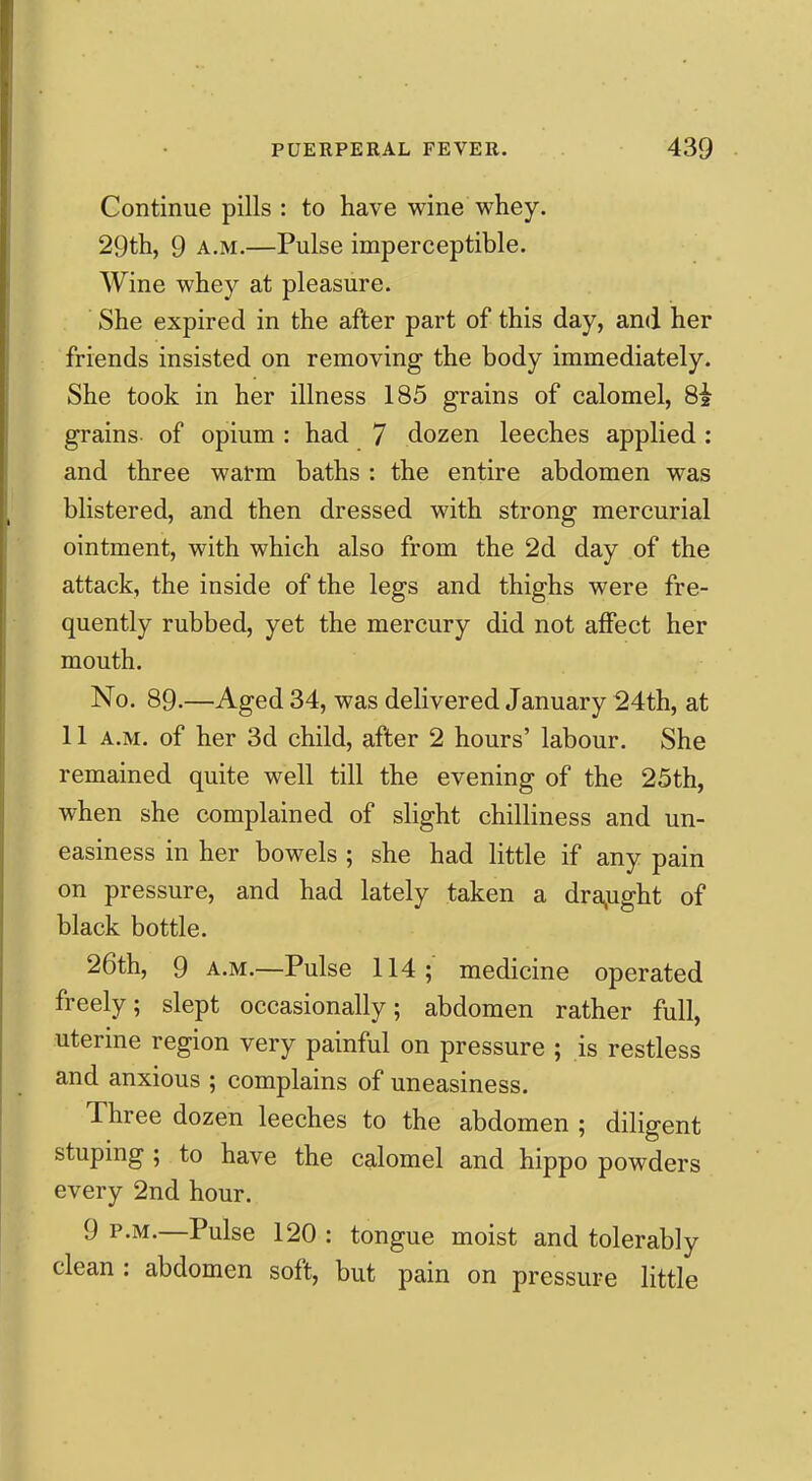 Continue pills : to have wine whey. 29th, 9 A.M.—Pulse imperceptible. Wine whey at pleasure. She expired in the after part of this day, and her friends insisted on removing the body immediately. She took in her illness 185 grains of calomel, 8i grains of opium : had 7 dozen leeches applied: and three warm baths : the entire abdomen was blistered, and then dressed with strong mercurial ointment, with which also from the 2d day of the attack, the inside of the legs and thighs were fre- quently rubbed, yet the mercury did not affect her mouth. No. 89.—Aged 34, was delivered January 24th, at 11 A.M. of her 3d child, after 2 hours' labour. She remained quite well till the evening of the 25th, when she complained of slight chilliness and un- easiness in her bowels ; she had little if any pain on pressure, and had lately taken a dra^ught of black bottle. 26th, 9 A.M.—Pulse 114; medicine operated freely; slept occasionally; abdomen rather full, uterine region very painful on pressure ; is restless and anxious ; complains of uneasiness. Three dozen leeches to the abdomen ; diligent stuping ; to have the calomel and hippo powders every 2nd hour. 9 P.M.—Pulse 120 : tongue moist and tolerably clean : abdomen soft, but pain on pressure little