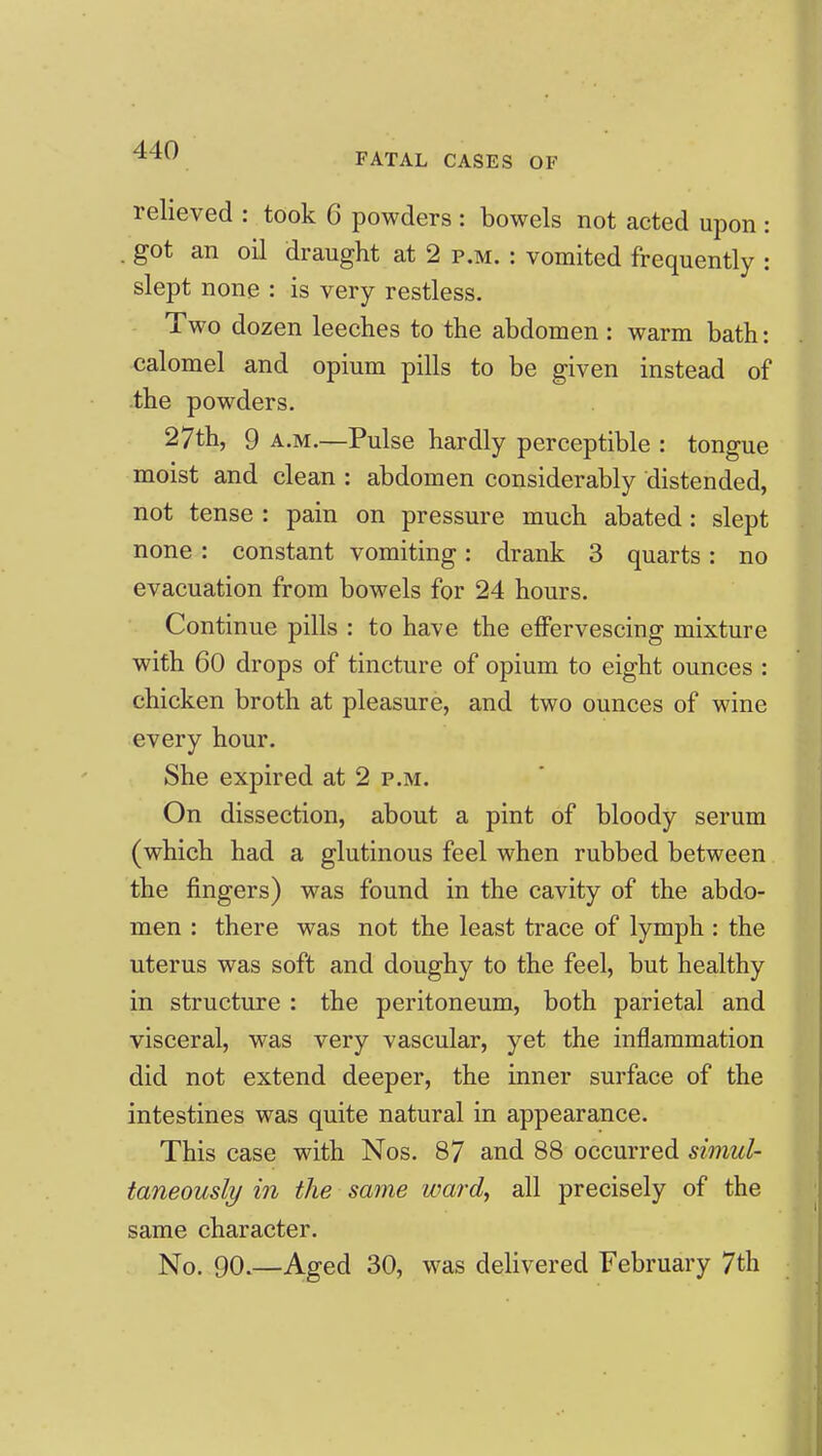 FATAL CASES OF relieved : took G powders : bowels not acted upon : . got an oil draught at 2 p.m. : vomited frequently : slept none : is very restless. Two dozen leeches to the abdomen : warm bath: calomel and opium pills to be given instead of the powders. 27th, 9 A.M.—Pulse hardly perceptible : tongue moist and clean : abdomen considerably distended, not tense : pain on pressure much abated: slept none : constant vomiting: drank 3 quarts: no evacuation from bowels for 24 hours. Continue pills : to have the effervescing mixture with 60 drops of tincture of opium to eight ounces : chicken broth at pleasure, and two ounces of wine every hour. She expired at 2 p.m. On dissection, about a pint of bloody serum (which had a glutinous feel when rubbed between the fingers) was found in the cavity of the abdo- men : there was not the least trace of lymph : the uterus was soft and doughy to the feel, but healthy in structure : the peritoneum, both parietal and visceral, was very vascular, yet the inflammation did not extend deeper, the inner surface of the intestines was quite natural in appearance. This case with Nos. 87 and 88 occurred simul- taneously in the same ward, all precisely of the same character.