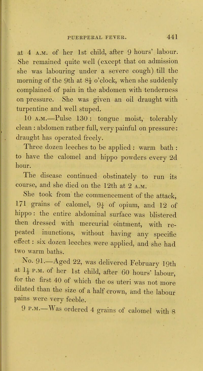 at 4 A.M. of her 1st child, after 9 hours' labour. She remained quite well (except that on admission she was labouring under a severe cough) till the morning of the 9th at 8^ o'clock, when she suddenly- complained of pain in the abdomen with tenderness on pressure. She was given an oil draught with turpentine and well stuped. 10 A.M.—Pulse 130 : tongue moist, tolerably- clean : abdomen rather full, very painful on pressure: draught has operated freely. Three dozen leeches to be applied : warm bath : to have the calomel and hippo powders every 2d hour. The disease continued obstinately to run its course, and she died on the 12th at 2 a.m. She took from the commencement of the attack, 171 grains of calomel, 9i of opium, and 12 of hippo: the entire abdominal surface was blistered then dressed with mercurial ointment, with re- peated inunctions, without having any specific effect: six dozen leeches were applied, and she had two warm baths. No. 91.—Aged 22, was delivered February 19th at li P.M. of her 1st child, after 60 hours' labour, for the first 40 of which the os uteri was not more dilated than the size of a half crown, and the labour pains were very feeble. 9 P.M.—Was ordered 4 grains of calomel with 8