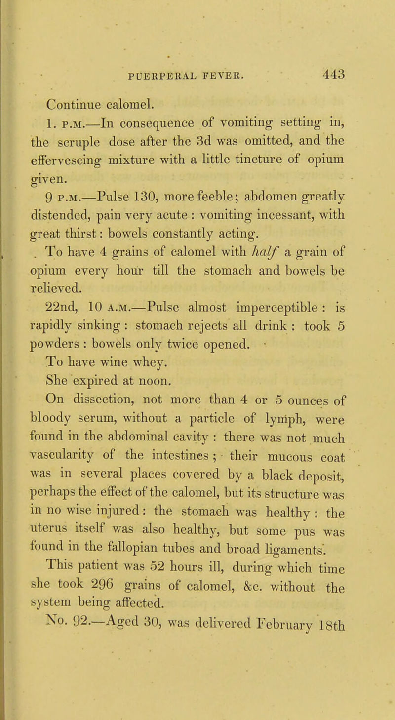 Continue calomel. 1. P.M.—In consequence of vomiting setting in, the scruple dose after the 3d was omitted, and the effervescing mixture with a little tincture of opium given. 9 P.M.—Pulse 130, more feeble; abdomen greatly distended, pain very acute : vomiting incessant, with great thirst: bowels constantly acting. To have 4 grains of calomel with half a grain of opium every hour till the stomach and bowels be relieved. 22nd, 10 A.M.—Pulse almost imperceptible : is rapidly sinking : stomach rejects all drink : took 5 powders : bowels only twice opened. • To have wine whey. She expired at noon. On dissection, not more than 4 or 5 ounces of bloody serum, without a particle of lyniph, were found in the abdominal cavity : there was not much vascularity of the intestines ; ■ their mucous coat was in several places covered by a black deposit, perhaps the effect of the calomel, but its structure was in no wise injured: the stomach was healthy : the uterus itself was also healthy, but some pus was found in the fallopian tubes and broad ligaments'. This patient was 52 hours ill, during which time she took 296 grains of calomel, &c. without the system being affected. No. 92.—Aged 30, was delivered February 18th