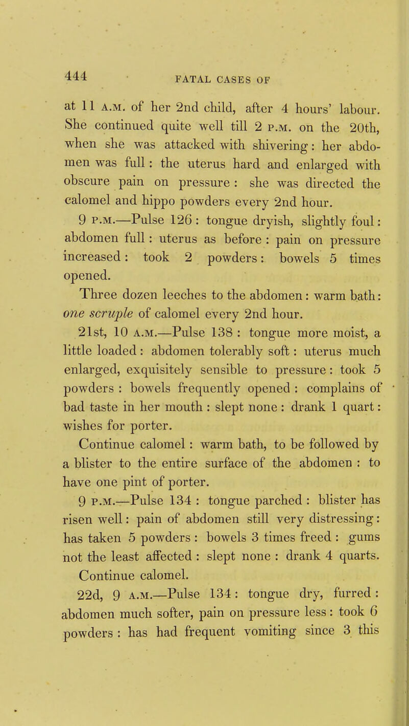 at 11 A.M. of her 2nd child, after 4 hours' labour. She continued quite well till 2 p.m. on the 20th, when she was attacked with shivering: her abdo- men was full: the uterus hard and enlarged with obscure pain on pressure : she was directed the calomel and hippo powders every 2nd hour. 9 P.M.—Pulse 126 : tongue dryish, slightly foul: abdomen full: uterus as before : pain on pressure increased: took 2 powders: bowels 5 times opened. Three dozen leeches to the abdomen: warm bath: one scruple of calomel every 2nd hour. 21st, 10 A.M.—Pulse 138 : tongue more moist, a little loaded: abdomen tolerably soft: uterus much enlarged, exquisitely sensible to pressure: took 5 powders : bowels frequently opened : complains of bad taste in her mouth : slept none : drank 1 quart: wishes for porter. Continue calomel: warm bath, to be followed by a blister to the entire surface of the abdomen : to have one pint of porter. 9 P.M.—Pulse 134 : tongue parched : blister has risen well: pain of abdomen still very distressing: has taken 5 powders : bowels 3 times freed : gums not the least affected : slept none : drank 4 quarts. Continue calomel. 22d, 9 A.M.—Pulse 134 : tongue dry, furred : abdomen much softer, pain on pressure less: took 6 powders : has had frequent vomiting since 3 this