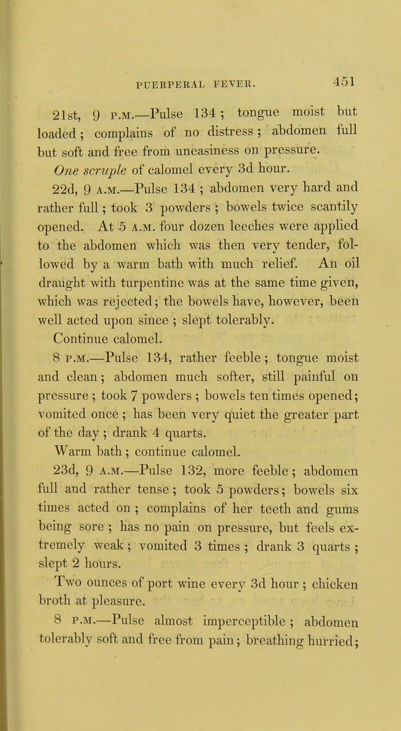 21st, 9 P.M.—Pulse 134 ; tongue moist but loaded; complains of no distress ; abdomen full but soft and free from uneasiness on pressure. One scruple of calomel every 3d hour. 22d, 9 A.M.—Pulse 134 ; abdomen very hard and rather full; took 3 powders ; bowels twice scantily opened. At 5 a.m. four dozen leeches were applied to the abdomen which was then very tender, fol- lowed by a warm bath with much relief. Ah oil draught with turpentine was at the same time given, which was rejected; the bowels have, however, been well acted upon since ; slept tolerably. Continue calomel. 8 p.m.—Pulse 134, rather feeble; tongue moist and clean; abdomen much softer, still painful on pressure ; took 7 powders ; bowels ten times opened; vomited once ; has been very quiet the greater part of the day ; drank 4 quarts. Warm bath ; continue calomel. 23d, 9 A.M.—Pulse 132, more feeble; abdomen full and rather tense; took 5 powders; bowels six times acted on ; complains of her teeth and gums being sore ; has no pain on pressure, but feels ex- tremely weak; vomited 3 times ; drank 3 quarts ; slept 2 hours. Two ounces of port wine every 3d hour ; chicken broth at pleasure. 8 P.M.—Pulse almost imperceptible ; abdomen tolerably soft and free from pain; breathing hurried;