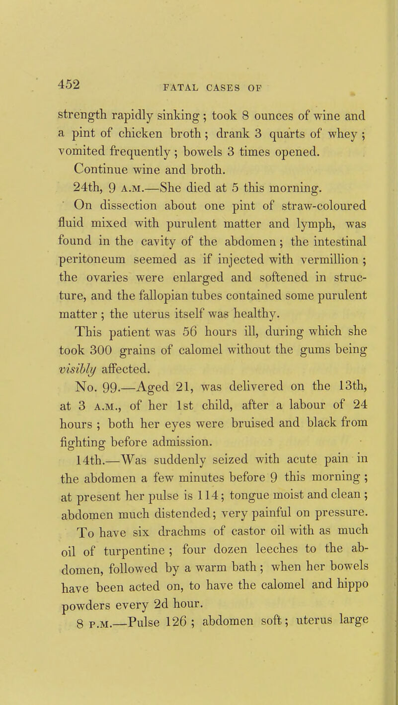 strength rapidly sinking ; took 8 ounces of wine and a pint of chicken broth; drank 3 quarts of whey ; vomited frequently; bowels 3 times opened. Continue wine and broth. 24th, 9 A.M.—She died at 5 this morning. On dissection about one pint of straw-coloured fluid mixed with purulent matter and lymph, was found in the cavity of the abdomen; the intestinal peritoneum seemed as if injected with vermillion ; the ovaries were enlarged and softened in struc- ture, and the fallopian tubes contained some purulent matter ; the uterus itself was healthy. This patient was 56 hours ill, during which she took 300 grains of calomel without the gums being visibly affected. No. 99.—Aged 21, was delivered on the 13th, at 3 A.M., of her 1st child, after a labour of 24 hours ; both her eyes were bruised and black from fighting before admission. 14th.—Was suddenly seized with acute pain in the abdomen a few minutes before 9 this morning ; at present her pulse is 114; tongue moist and clean ; abdomen much distended; very painful on pressure. To have six drachms of castor oil with as much oil of turpentine ; four dozen leeches to the ab- domen, followed by a warm bath ; when her bowels have been acted on, to have the calomel and hippo powders every 2d hour. 8 P.M. Pulse 126; abdomen soft; uterus large