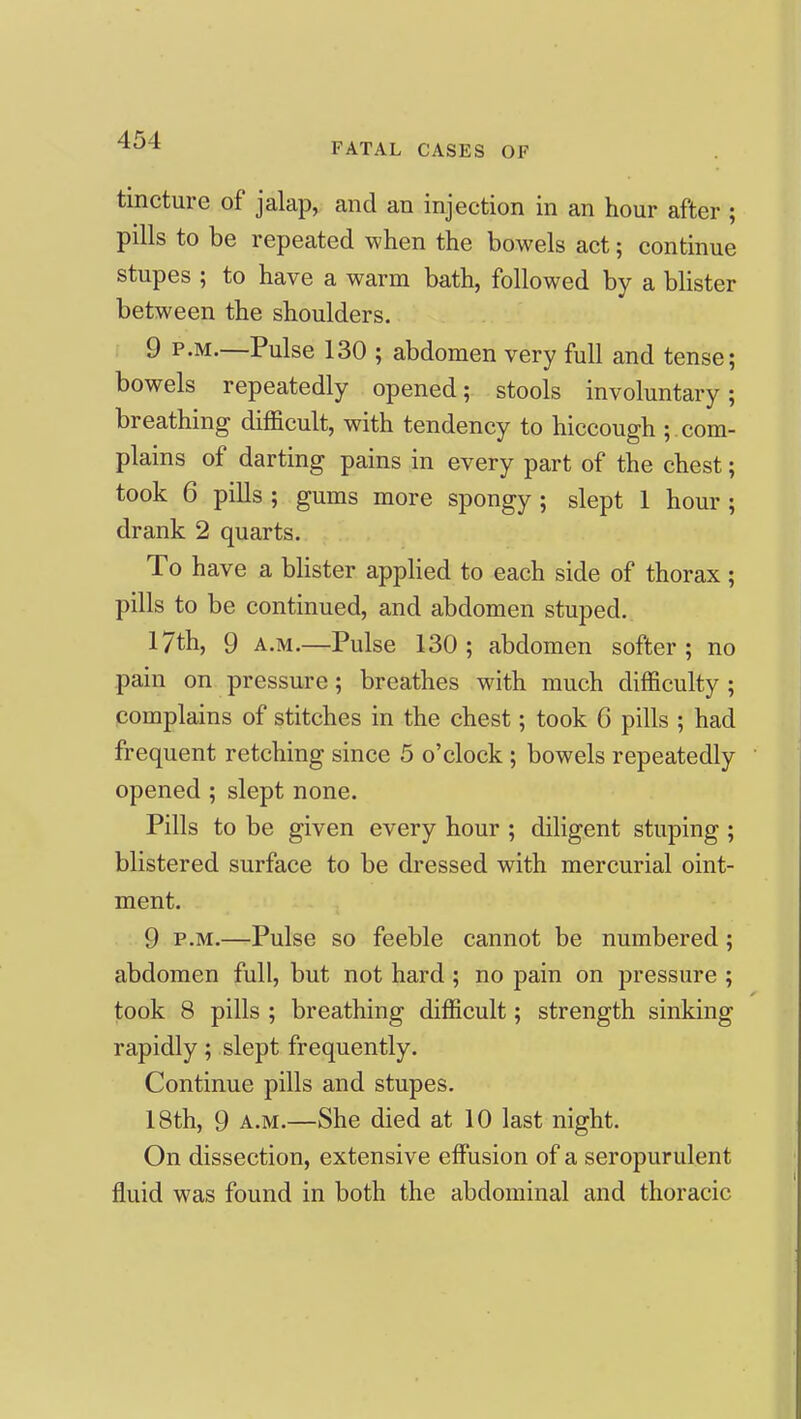 FATAL CASES OF tincture of jalap, and an injection in an hour after ; pills to be repeated when the bowels act; continue stupes ; to have a warm bath, followed by a blister between the shoulders. 9 P.M.—Pulse 130 ; abdomen very full and tense; bowels repeatedly opened; stools involuntary; breathing difficult, with tendency to hiccough ; com- plains of darting pains in every part of the chest; took 6 pills; gums more spongy; slept 1 hour; drank 2 quarts. To have a blister applied to each side of thorax; pills to be continued, and abdomen stuped. 17th, 9 A.M.—Pulse 130; abdomen softer; no pain on pressure; breathes with much difficulty ; complains of stitches in the chest; took G pills ; had frequent retching since 5 o'clock; bowels repeatedly opened ; slept none. Pills to be given every hour ; diligent stuping ; blistered surface to be dressed with mercurial oint- ment. 9 P.M.—Pulse so feeble cannot be numbered; abdomen full, but not hard ; no pain on pressure ; took 8 pills ; breathing difficult; strength sinking rapidly; slept frequently. Continue pills and stupes. 18th, 9 A.M.—She died at 10 last night. On dissection, extensive effusion of a seropurulent fluid was found in both the abdominal and thoracic