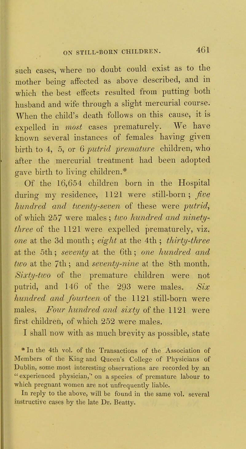 such cases, where no doubt could exist as to the mother being affected as above described, and in which the best effects resulted from putting both husband and wife through a slight mercurial course. When the child's death follows on this cause, it is expelled in most cases prematurely. We have known several instances of females having given birth to 4, 5, or 6 putrid premature children, who after the mercurial treatment had been adopted gave birth to living children.* Of the 16,654 children born in the Hospital during my residence, 1121 were still-born; five hundred and twenty-seven of these were putrid^ of which 257 were males ; two hundred and ninety- three of the 1121 were expelled prematurely, viz. one at the 3d month ; eight at the 4th ; thirty-three at the 5th; seventy at the 6th; one hundred and two at the 7th; and seventy-nine at the 8th month. Sixty-two of the premature children were not putrid, and 146 of the 293 were males. Six hundred and fourteen of the 1121 still-born were males. Four hundred and sixty of the 1121 were first children, of which 252 were males. I shall now with as much brevity as possible, state * In the 4th vol. of the Transactions of the Association of Members of the King and Queen's College of Physicians of Dublin, some most interesting observations are recorded by an  experienced physician, on a species of premature labour to which pregnant women are not unfrequently liable. In reply to the above, will be found in the same vol. several instructive cases by the late Dr. Beatty.