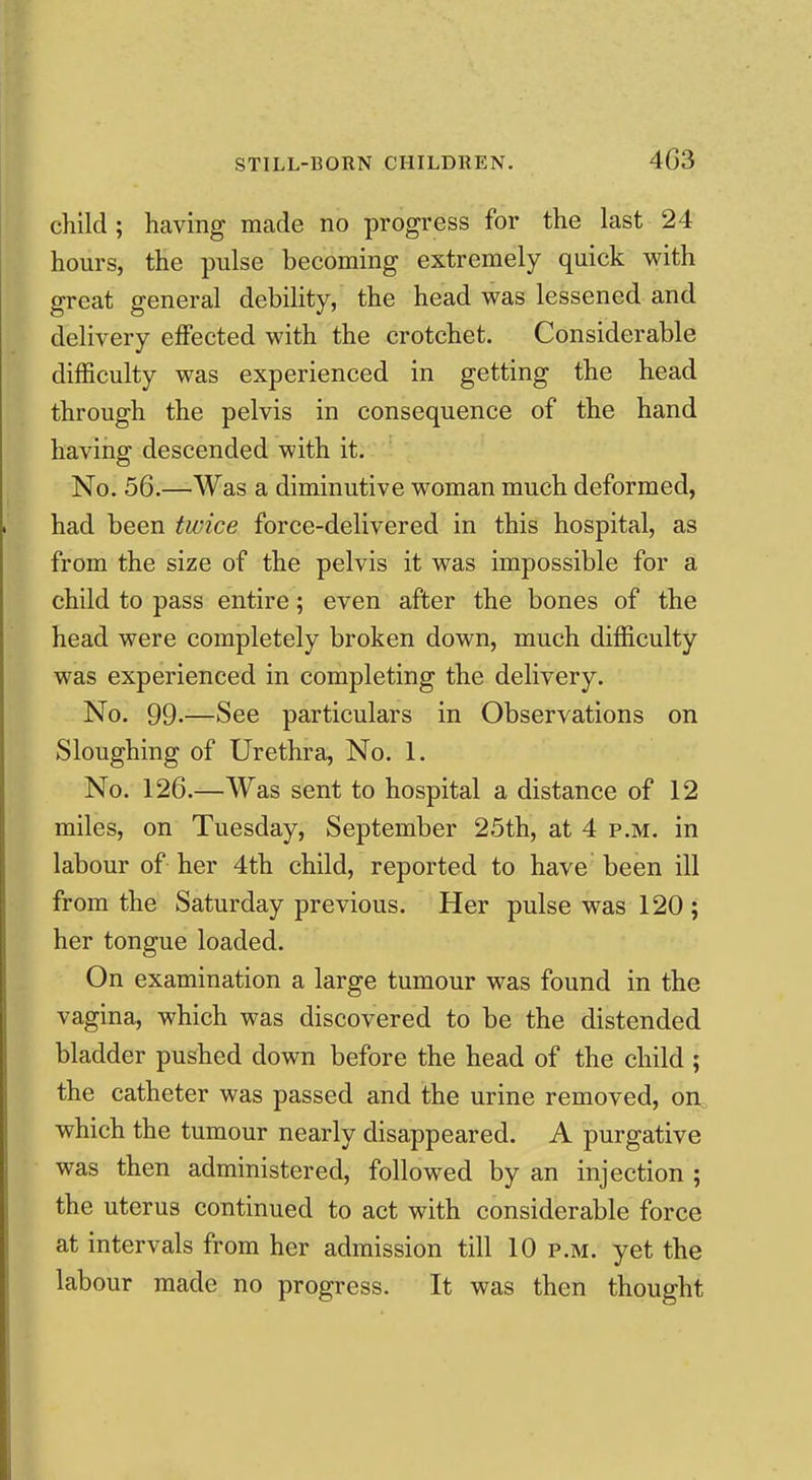 child ; having made no progress for the last 24 hours, the pulse becoming extremely quick with great general debility, the head was lessened and delivery eflPected with the crotchet. Considerable difficulty was experienced in getting the head through the pelvis in consequence of the hand having descended with it. No. 56.—Was a diminutive woman much deformed, had been twice force-delivered in this hospital, as from the size of the pelvis it was impossible for a child to pass entire; even after the bones of the head were completely broken down, much difficulty was experienced in completing the delivery. No. 99.—See particulars in Observations on Sloughing of Urethra, No. 1. No. 126.—Was sent to hospital a distance of 12 miles, on Tuesday, September 25th, at 4 p.m. in labour of her 4th child, reported to have been ill from the Saturday previous. Her pulse was 120 ; her tongue loaded. On examination a large tumour was found in the vagina, which was discovered to be the distended bladder pushed down before the head of the child ; the catheter was passed and the urine removed, on^ which the tumour nearly disappeared. A purgative was then administered, followed by an injection ; the uterus continued to act with considerable force at intervals from her admission till 10 p.m. yet the labour made no progress. It was then thought