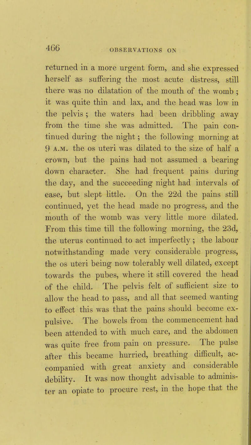 OBSERVATIONS ON returned in a more urgent form, and she expressed herself as suffering the most acute distress, still there was no dilatation of the mouth of the womb ; it was quite thin and lax, and the head was low in the pelvis ; the waters had been dribbling away from the time she was admitted. The pain con- tinued during the night; the following morning at 9 A.M. the OS uteri was dilated to the size of half a crown, but the pains had not assumed a bearing down character. She had frequent pains during the day, and the succeeding night had intervals of ease, but slept little. On the 22d the pains still continued, yet the head made no progress, and the mouth of the womb was very little more dilated. From this time till the following morning, the 23d, the uterus continued to act imperfectly; the labour notwithstanding made very considerable progress, the OS uteri being now tolerably well dilated, except towards the pubes, where it still covered the head of the child. The pelvis felt of sufficient size to allow the head to pass, and all that seemed wanting to effect this was that the pains should become ex- pulsive. The bowels from the commencement had been attended to with much care, and the abdomen was quite free from pain on pressure. The pulse after this became hurried, breathing difficult, ac- companied with great anxiety and considerable debility. It was now thought advisable to adminis- ter an opiate to procure rest, in the hope that the