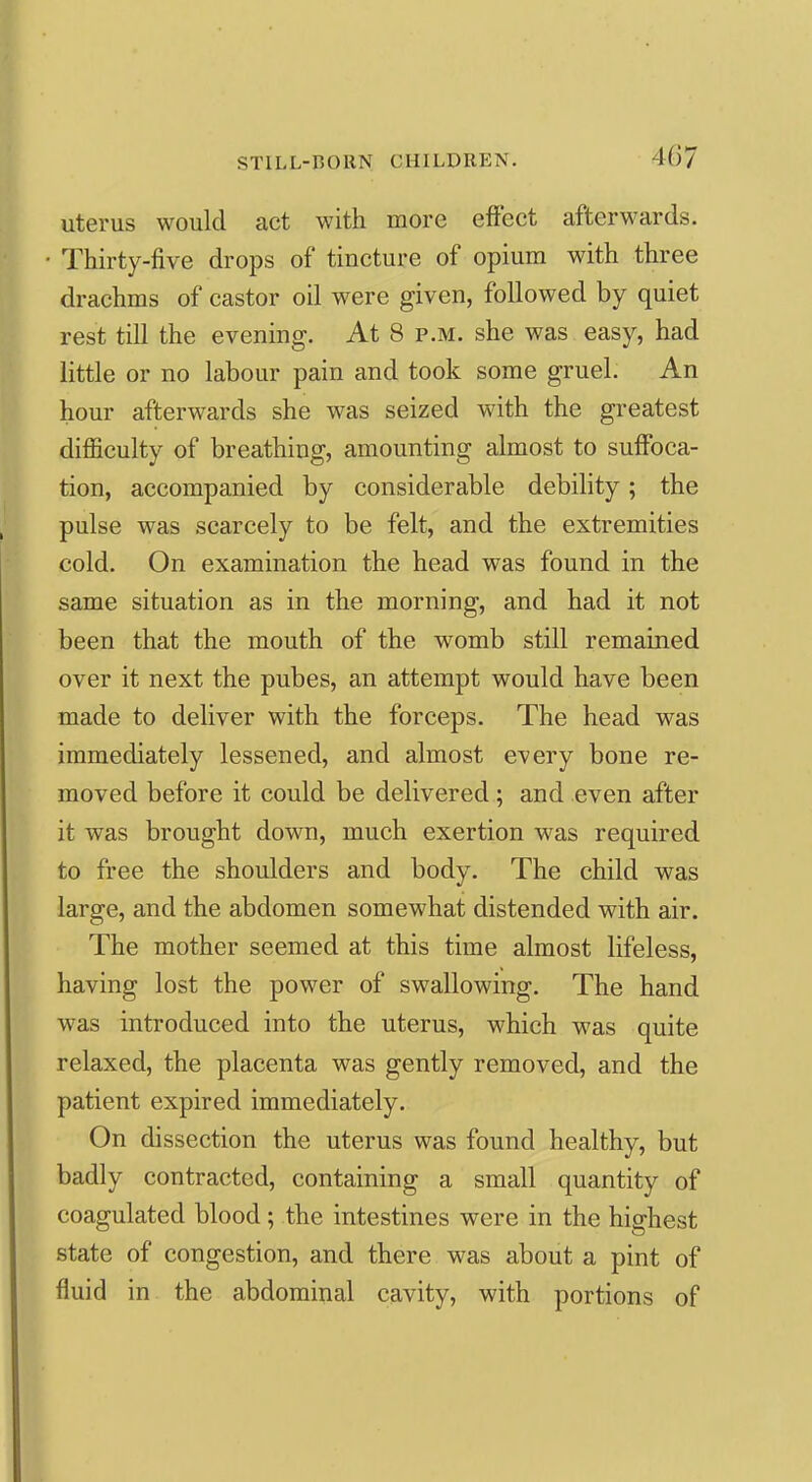 uterus would act with more effect afterwards. Thirty-five drops of tincture of opium with three drachms of castor oil were given, followed by quiet rest till the evening. At 8 p.m. she was easy, had little or no labour pain and took some gruel. An hour afterwards she was seized with the greatest difficulty of breathing, amounting almost to suffoca- tion, accompanied by considerable debility; the pulse was scarcely to be felt, and the extremities cold. On examination the head was found in the same situation as in the morning, and had it not been that the mouth of the womb still remained over it next the pubes, an attempt would have been made to deliver with the forceps. The head was immediately lessened, and almost every bone re- moved before it could be delivered; and even after it was brought down, much exertion was required to free the shoulders and body. The child was large, and the abdomen somewhat distended with air. The mother seemed at this time almost lifeless, having lost the power of swallowing. The hand was introduced into the uterus, which was quite relaxed, the placenta was gently removed, and the patient expired immediately. On dissection the uterus was found healthy, but badly contracted, containing a small quantity of coagulated blood; the intestines were in the highest state of congestion, and there was about a pint of fluid in the abdominal cavity, with portions of