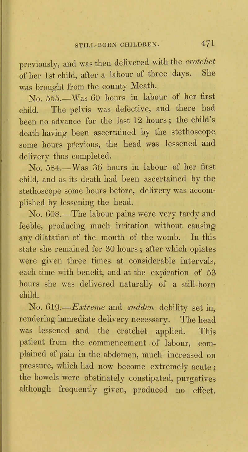 previously, and was then delivered with the crotchet of her 1st child, after a labour of three days. She was brought from the county Meath. No. 555.—Was 60 hours in labour of her first child. The pelvis was defective, and there had been no advance for the last 12 hours; the child's death having been ascertained by the stethoscope some hours previous, the head was lessened and delivery thus completed. No. 584.—Was 36 hours in labour of her first child, and as its death had been ascertained by the stethoscope some hours before, delivery was accom- phshed by lessening the head. No. 608.—The labour pains were very tardy and feeble, producing much irritation without causing any dilatation of the mouth of the womb. In this state she remained for 30 hours ; after which opiates were given three times at considerable intervals, each time with benefit, and at the expiration of 53 hours she was delivered naturally of a still-born child. No. 619.—Extr67116 and sudden debility set in, rendering immediate delivery necessary. The head was lessened and the crotchet applied. This patient from the commencement of labour, com- plained of pain in the abdomen, much increased on pressure, which had now become extremely acute ; the bowels were obstinately constipated, purgatives although frequently given, produced no effect.