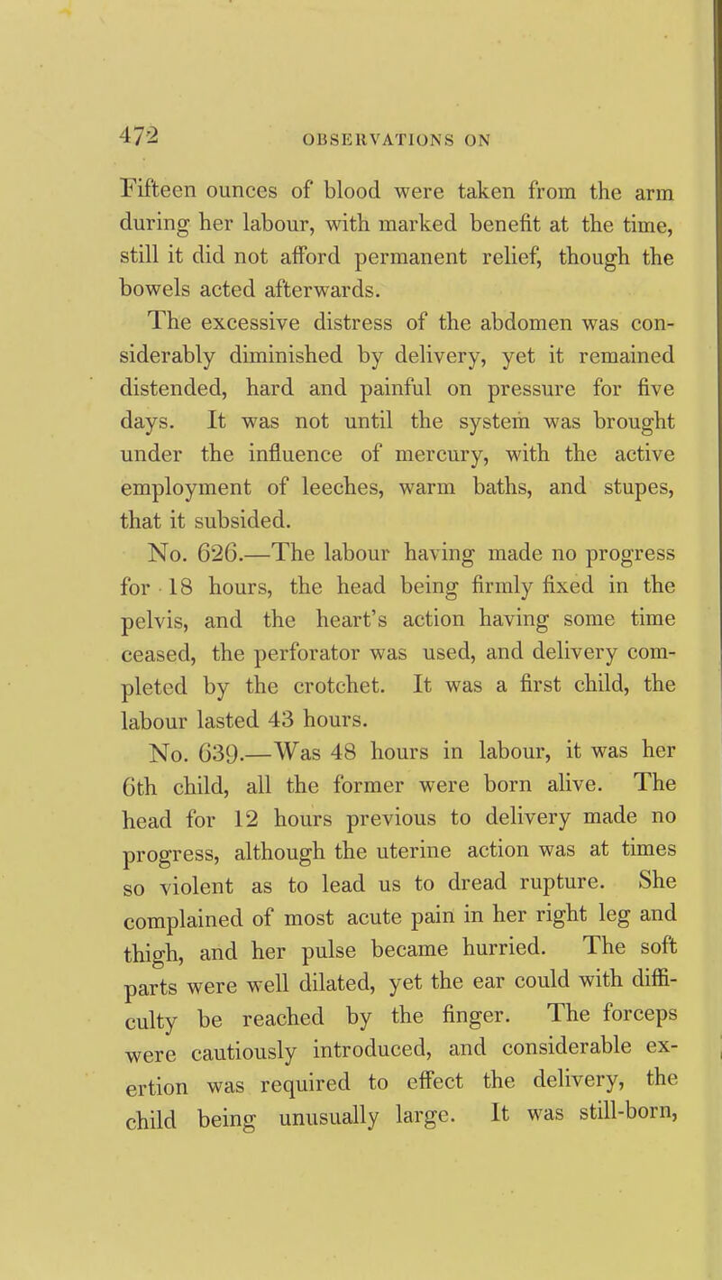 Fifteen ounces of blood were taken from the arm during her labour, with marked benefit at the time, still it did not afford permanent relief, though the bowels acted afterwards. The excessive distress of the abdomen was con- siderably diminished by delivery, yet it remained distended, hard and painful on pressure for five days. It was not until the system was brought under the influence of mercury, with the active employment of leeches, warm baths, and stupes, that it subsided. No. 626.—The labour having made no progress for 18 hours, the head being firmly fixed in the pelvis, and the heart's action having some time ceased, the perforator was used, and delivery com- pleted by the crotchet. It was a first child, the labour lasted 43 hours. ]\fo. 639.—Was 48 hours in labour, it was her 6th child, all the former were born alive. The head for 12 hours previous to delivery made no progress, although the uterine action was at times so violent as to lead us to dread rupture. She complained of most acute pain in her right leg and thigh, and her pulse became hurried. The soft parts were well dilated, yet the ear could with diffi- culty be reached by the finger. The forceps were cautiously introduced, and considerable ex- ertion was required to effect the delivery, the child being unusually large. It was still-born,